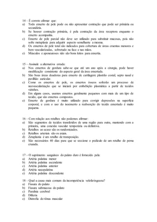 14 – É correto afirmar que:
a) Todo enxerto de pele pode ou não apresentar contração que pode ser primária ou
secundária.
b) Se houver contração primária, é pela contração da área receptora enquanto o
enxerto acompanha.
c) Enxerto de pele parcial não deve ser utilizado para substituir mucosas, pois não
sofre metaplasia para adquirir aspecto semelhante a mesma.
d) Os enxertos de pele total são indicados para cobertura de áreas cruentas menores e
bem vascularizadas, sobretudo na face e nas mãos.
e) Músculos e aponeuroses não são bons leitos para enxertia.
15 – Assinale a alternativa errada:
a) Nos enxertos de gordura sabe-se que até um ano após a cirurgia, pode haver
modificação consistente do aspecto geral da área enxertada.
b) São boas áreas doadoras para enxerto de cartilagem: plastrão costal, septo nasal e
pavilhão auricular.
c) Como os enxertos de pele, os enxertos ósseos sofrerão um processo de
neovascularização que se iniciará por embebição plasmática a partir de tecidos
vizinhos.
d) Em alguns casos, usamos enxertos geralmente pequenos com mais de um tipo de
tecido, que são enxertos compostos.
e) Enxerto de gordura é muito utilizado para corrigir depressões na superfície
corporal, e com o uso do isoenxerto a reabsorção do tecido enxertado é muito
pequena.
16 – Com relação aos retalhos não podemos afirmar:
a) São segmentos de tecidos transferidos de uma região para outra, mantendo com a
primeira, uma conexão vascular temporária ou definitiva.
b) Retalhos ao acaso são os randomizados.
c) Retalhos arteriais são os axiais.
d) Zetaplastia é um retalho de transposição.
e) São necessários 40 dias para que se seccione o pedículo de um retalho de perna
cruzada.
17 – O suprimento sanguíneo do palato duro é fornecido pela:
a) Artéria palatina menor
b) Artéria palatina ascendente
c) Artéria palatina anterior
d) Artéria nasopalatina
e) Artéria palatina descendente
18 – Qual a causa mais comum da incompetência velofaringeana?
a) Fissura do palato
b) Fissura submucosa do palato
c) Paralisia cerebral
d) Difteria
e) Distrofia do tônus muscular
 