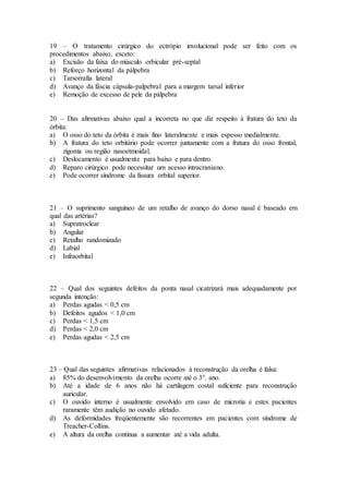 19 – O tratamento cirúrgico do ectrópio involucional pode ser feito com os
procedimentos abaixo, exceto:
a) Excisão da faixa do músculo orbicular pré-septal
b) Reforço horizontal da pálpebra
c) Tarsorrafia lateral
d) Avanço da fáscia cápsula-palpebral para a margem tarsal inferior
e) Remoção de excesso de pele da pálpebra
20 – Das afirmativas abaixo qual a incorreta no que diz respeito à fratura do teto da
órbita:
a) O osso do teto da órbita é mais fino lateralmente e mais espesso medialmente.
b) A fratura do teto orbitário pode ocorrer juntamente com a fratura do osso frontal,
zigoma ou região nasoetmoidal.
c) Deslocamento é usualmente para baixo e para dentro.
d) Reparo cirúrgico pode necessitar um acesso intracraniano.
e) Pode ocorrer síndrome da fissura orbital superior.
21 – O suprimento sanguíneo de um retalho de avanço do dorso nasal é baseado em
qual das artérias?
a) Supratroclear
b) Angular
c) Retalho randomizado
d) Labial
e) Infraorbital
22 – Qual dos seguintes defeitos da ponta nasal cicatrizará mais adequadamente por
segunda intenção:
a) Perdas agudas < 0,5 cm
b) Defeitos agudos < 1,0 cm
c) Perdas < 1,5 cm
d) Perdas < 2,0 cm
e) Perdas agudas < 2,5 cm
23 – Qual das seguintes afirmativas relacionados à reconstrução da orelha é falsa:
a) 85% do desenvolvimento da orelha ocorre até o 3°. ano.
b) Até a idade de 6 anos não há cartilagem costal suficiente para reconstrução
auricular.
c) O ouvido interno é usualmente envolvido em caso de microtia e estes pacientes
raramente têm audição no ouvido afetado.
d) As deformidades freqüentemente são recorrentes em pacientes com síndrome de
Treacher-Collins.
e) A altura da orelha continua a aumentar até a vida adulta.
 