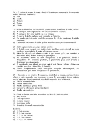 24 – O retalho de avanço de Antia e Buch foi descrito para reconstrução de um grande
defeito da orelha, envolvendo:
a) Hélix
b) Escafa
c) Antihélix
d) Tragus
e) Lóbulo
25 – Todas as afirmativas são verdadeiras quando se trata de tumores de orelha, exceto:
a) A cartilagem está comprometida em 1/3 dos carcinomas cutâneos.
b) A cartilagem deve estar incluída na peça cirúrgica.
c) A maioria da lesões malignas está localizada na Antihélix.
d) Os gânglios cervicais estão envolvidos em cerca de 1/3 dos carcinomas de células
escamosas.
e) Os maiores carcinomas de orelha podem necessitar ressecção do osso temporal.
26 – Sobre a ginecomastia podemos afirmar, exceto:
a) É definida como aumento dos tecidos, tanto glandular, como estromal, que pode
ou não ser acompanhada de tecido adiposo proeminente.
b) Além das alterações da silhueta torácica a ginecomastia pode estar associada a
desconforto local, flacidez e alterações psicológicas.
c) No nascimento, devido ao hiper estrogenismo, e na puberdade, devido a
desequilíbrios dos hormônios pituitários, a ginecomastia pode estar presente e
desaparecer espontaneamente.
d) A classificação mais utilizada em nosso meio é a de Simon, Hoffman e Kahn, que
classifica em: Grau I, Grau IIA e B, Grau III.
e) Exames complementares como mamografia, ecografia, ultrassonografia, são
indispensáveis para firmar o diagnóstico da ginecomastia.
27 – Baseando-se no princípio de segurança, simplicidade e simetria, qual das técnicas
abaixo, é mais adequada, para reconstruir a mama de uma paciente jovem, nulípara,
que foi submetida à quadrantectomia com linfadenectomia, sem radioterapia.
a) TRAM monopediculado
b) TRAM bipediculado
c) Retalho de músculo grande dorsal
d) Expansor e subseqüente prótese de silicone
e) Retalho microcirúrgico
28 – Quais os fatores associados ao aumento do risco de câncer de mama:
1) Raça branca
2) Dieta hipocalórica
3) Menarca precoce
4) Menopausa tardia
5) Reposição hormonal com estrogênio
Respostas
a) 1, 2 são corretas
b) 2, 3, 4 são corretas
c) 1, 2, 3, 4 são corretas
d) 2, 4, 5 são corretas
e) 1, 3, 4, 5 são corretas
 