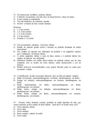32 – Na mastectomia profilática podemos afirmar:
1) É indicada em pacientes com alto risco de desenvolverem câncer de mama.
2) É uma conduta já estabelecida
3) Tem alta incidência de contratura capsular
4) Envolve a retirada de todo o tecido mamário
Respostas
a) 1, 2 são corretas
b) 2, 3, 4 são corretas
c) 1, 3, 4 são corretas
d) 2, 4 são corretas
e) Somente a 1 é correta
33 – Nas reconstruções mamárias, é incorreto afirmar:
a) Retalho do músculo grande dorsal é baseado no pedículo dominante da artéria
toracodorsal.
b) Nos retalhos do músculo reto abdominal, um pedículo é da epigástrica superior
que é continuação da torácica interna.
c) A artéria epigástrica inferior é ramo da ilíaca externa e é pedículo inferior dos
retalhos do músculo reto abdominal.
d) Holmstrom idealizou um retalho fáscio-cutâneo de pedículo anterior que faz uma
zetaplastia com os tecidos do tórax anterior, sendo desnecessário o uso de
próteses.
e) Retalho transverso toracoabdominal, como propôs Baroudi, pode ser usado para
reconstruir a mama.
34 – A imobilização da mão em posição funcional deve ser feita da seguinte maneira:
a) Punho em extensão, metacarpofalangeanas em flexão, interfalangeanas em flexão.
b) Polegar em abdução, metacarpofalangeanas em extensão, interfalangeanas em
flexão.
c) Punho moderadamente em flexão, metacarpofalangeanas em flexão,
interfalangeanas em extensão.
d) Punho neutro, polegar em abdução, metacarpofalangeanas em flexão,
interfalangeanas em extensão.
e) Punho neutro, polegar em flexão, metacarpofalangeanas em extensão,
interfalangeanas em extensão.
35 – Paciente sofreu ferimento cortante, profundo na região hipotênar da mão, que
causou anestesia na face palmar do dedo mínimo. Qual nervo foi lesado neste caso?
a) Nervo músculo-cutâneo
b) Nervo ulnar
c) Nervo mediano
d) Ramo sensitivo cutâneo do radial
e) Nervo radial
 