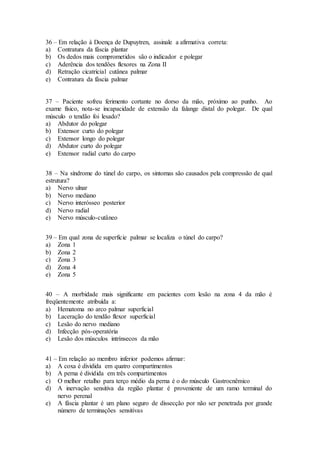 36 – Em relação à Doença de Dupuytren, assinale a afirmativa correta:
a) Contratura da fáscia plantar
b) Os dedos mais comprometidos são o indicador e polegar
c) Aderência dos tendões flexores na Zona II
d) Retração cicatricial cutânea palmar
e) Contratura da fáscia palmar
37 – Paciente sofreu ferimento cortante no dorso da mão, próximo ao punho. Ao
exame físico, nota-se incapacidade de extensão da falange distal do polegar. De qual
músculo o tendão foi lesado?
a) Abdutor do polegar
b) Extensor curto do polegar
c) Extensor longo do polegar
d) Abdutor curto do polegar
e) Extensor radial curto do carpo
38 – Na síndrome do túnel do carpo, os sintomas são causados pela compressão de qual
estrutura?
a) Nervo ulnar
b) Nervo mediano
c) Nervo interósseo posterior
d) Nervo radial
e) Nervo músculo-cutâneo
39 – Em qual zona de superfície palmar se localiza o túnel do carpo?
a) Zona 1
b) Zona 2
c) Zona 3
d) Zona 4
e) Zona 5
40 – A morbidade mais significante em pacientes com lesão na zona 4 da mão é
freqüentemente atribuída a:
a) Hematoma no arco palmar superficial
b) Laceração do tendão flexor superficial
c) Lesão do nervo mediano
d) Infecção pós-operatória
e) Lesão dos músculos intrínsecos da mão
41 – Em relação ao membro inferior podemos afirmar:
a) A coxa é dividida em quatro compartimentos
b) A perna é dividida em três compartimentos
c) O melhor retalho para terço médio da perna é o do músculo Gastrocnêmico
d) A inervação sensitiva da região plantar é proveniente de um ramo terminal do
nervo perenal
e) A fáscia plantar é um plano seguro de dissecção por não ser penetrada por grande
número de terminações sensitivas
 
