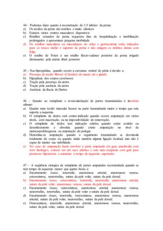 44 – Podemos dizer quanto à reconstrução do 1/3 inferior da perna:
a) Os tecidos da perna são restritos e muito elásticos
b) Existem vários ventres musculares disponíveis
c) Retalhos cruzados de perna requerem dias de hospitalização e imobilização
prolongados e apresentam pequena morbidade
d) Os retalhos musculares ou miocutâneos do sóleo e gastrocnêmio estão indicados
para os terços médio e superior da perna e não atingem os defeitos distais com
folga
e) O retalho de Poten é um retalho fáscio-cutâneo posterior da perna irrigado
diretamente pela artéria tibial posterior
45 – Nas hipospádias, quando ocorre a curvatura ventral do pênis é devido a:
a) Presença de tecido fibroso (Chordee) do meato até a glande
b) Hipoplasia dos corpos cavernosos
c) Tração pela presença da uretra
d) Tração pela ausência da uretra
e) Ausência da fáscia de Dartos
46 – Quanto ao reimplante e revascularização de partes traumatizadas é incorreto
afirmar:
a) Quanto mais tecido muscular houver na parte traumatizada maior o tempo que esta
suporta a isquemia.
b) O reimplante de dedos está contra-indicado quando ocorre amputação em vários
níveis, com maceração, ou na impossibilidade de reinervação.
c) O reimplante de dedos tem indicação relativa quando existe avulsão ou
desenluvamento e absoluta quando existe amputação no nível da
metacarpofalangeana ou amputação do polegar.
d) Denomina-se amputação quando o seguimento traumatizado se desvincula
totalmente do corpo ou quando ainda mantém alguma ligação tecidual, mas não é
capaz de manter sua viabilidade.
e) No caso de amputação basta envolver a parte amputada em gaze umedecida com
soro fisológico, colocar em um saco plástico e este num recipiente com gelo para
promover hipotermia e aumentar o tempo de isquemia suportado.
47 – A seqüência cirúrgica de reimplante de partes amputadas recomendada quando se
tem tempo de isquemia menor que quatro horas é:
a) Encurtamento ósseo, tenorrafia, anastomose arterial, anastomose venosa,
osteossíntese, neurorrafias, sutura da pele volar, sutura da pele dorsal.
b) Encurtamento ósseo, osteossíntese, tenorrafia, neurorrafia, anastomose arterial,
sutura da pele volar, anastomose venosa, sutura da pele dorsal.
c) Encurtamento ósseo, osteossíntese, anastomose arterial, anastomose venosa,
neurorrafias, tenorrafias, sutura da pele volar e sutura da pele dorsal.
d) Encurtamento ósseo, tenorrafia, osteossíntese, anastomose venosa, anastomose
arterial, sutura da pele volar, neurorrafias, sutura da pele dorsal.
e) Osteossíntese, tenorrafia, anastomose arterial, anastomose venosa, neurorrafias,
sutura da pele volar, sutura da pele dorsal.
 