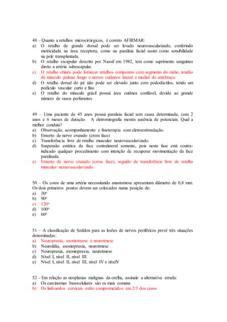 48 – Quanto a retalhos microcirúrgicos, é correto AFIRMAR:
a) O retalho de grande dorsal pode ser levado neurovascularizado, conferindo
motricidade na área receptora, como na paralisia facial assim como sensibilidade
na pele transplantada.
b) O retalho escapular descrito por Nassif em 1982, tem como suprimento sanguíneo
direto a artéria subescapular.
c) O retalho chinês pode fornecer retalhos compostos com segmento do rádio, tendão
do músculo palmar longo e nervos cutâneos lateral e medial do antebraço.
d) O retalho dorsal do pé não pode ser elevado junto com pododáctilos, tendo um
pedículo vascular curto e fino.
e) O retalho do músculo grácil possui área cutânea confiável, devido ao grande
número de vasos perfurantes
49 – Uma paciente de 45 anos possui paralisia facial sem causa determinada, com 2
anos e 6 meses de duração. A eletromiografia mostra ausência de potenciais. Qual a
melhor conduta?
a) Observação, acompanhamento e fisioterapia com eletroestimulação.
b) Enxerto de nervo cruzado (cross face)
c) Transferência livre de retalho muscular neurovascularizado.
d) Suspensão estática da face contralateral somente, pois nesta fase está contra-
indicado qualquer procedimento com intenção de recuperar movimentação da face
paralisada.
e) Enxerto de nervo cruzado (cross face), seguido de transferência livre de retalho
muscular neruovascularizado.
50 – Os cotos de uma artéria necessitando anastomose apresentam diâmetro de 0,8 mm.
Os dois primeiros pontos devem ser colocados numa posição de:
a) 30o
b) 90o
c) 120o
d) 100o
e) 60o
51 – A classificação de Seddon para as lesões de nervos periféricos prevê três situações
denominadas:
a) Neuropraxia, axoniotmese e neurotmese
b) Neurolália, axoniopraxia, neurotmese
c) Neuropraxia, axoniopraxia, neurotmese
d) Nível I, nível II, nível III
e) Nível I, nível II, nível III, nível IV e nívelV
52 – Em relação as neoplasias malignas da orelha, assinale a alternativa errada:
a) Os carcinomas basocelulares são os mais comuns
b) Os linfonodos cervicais estão comprometidos em 2/3 dos casos
 