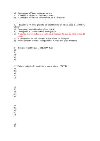 c) Corresponde a 5% dos carcinomas de pele
d) A maioria se encontra no contorno da hélice
e) A cartilagem encontra-se comprometida em 1/3 dos casos
53 – Paciente de 40 anos apresenta um ameloblastoma em maxila, onde é CORRETO
afirmar:
a) Corresponde a um cisto odontogênico epitelial
b) Corresponde a 11% dos tumores odontogênicos
c) A cirurgia deve ser radical e às vezes envolve retirada de parte da órbita e base do
crânio
d) A diferenciação de cisto dentígero é fácil, através de radiografia
e) Estatisticamente, a maxila é comprometida 4 vezes mais que a mandíbula
54 – Sobre os neurofibromas, é ERRADO dizer:
a)
b)
c)
d)
e)
55 – Sobre a malignização das feridas é correto afirmar, EXCETO:
a)
b)
c)
d)
e)
a)
b)
c)
d)
e)
a)
b)
c)
d)
e)
a)
b)
 