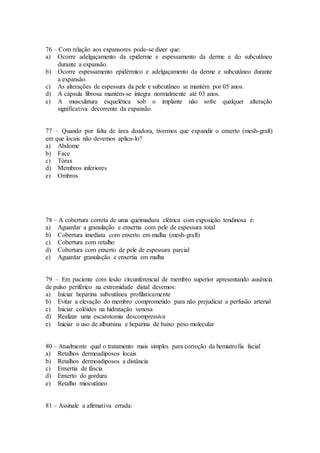 76 – Com relação aos expansores pode-se dizer que:
a) Ocorre adelgaçamento da epiderme e espessamento da derme e do subcutâneo
durante a expansão.
b) Ocorre espessamento epidérmico e adelgaçamento da derme e subcutâneo durante
a expansão.
c) As alterações de espessura da pele e subcutâneo se mantém por 05 anos.
d) A cápsula fibrosa mantém-se íntegra normalmente até 03 anos.
e) A musculatura esquelética sob o implante não sofre qualquer alteração
significativa decorrente da expansão.
77 – Quando por falta de área doadora, tivermos que expandir o enxerto (mesh-graft)
em que locais não devemos aplica-lo?
a) Abdome
b) Face
c) Tórax
d) Membros inferiores
e) Ombros
78 – A cobertura correta de uma queimadura elétrica com exposição tendinosa é:
a) Aguardar a granulação e enxertia com pele de espessura total
b) Cobertura imediata com enxerto em malha (mesh-graft)
c) Cobertura com retalho
d) Cobertura com enxerto de pele de espessura parcial
e) Aguardar granulação e enxertia em malha
79 – Em paciente com lesão circunferencial de membro superior apresentando ausência
de pulso periférico na extremidade distal devemos:
a) Iniciar heparina subcutânea profilaticamente
b) Evitar a elevação do membro comprometido para não prejudicar a perfusão arterial
c) Iniciar colóides na hidratação venosa
d) Realizar uma escarotomia descompressiva
e) Iniciar o uso de albumina e heparina de baixo peso molecular
80 – Atualmente qual o tratamento mais simples para correção da hemiatrofia facial
a) Retalhos dermoadiposos locais
b) Retalhos dermoadiposos a distância
c) Enxertia de fáscia
d) Enxerto do gordura
e) Retalho miocutâneo
81 – Assinale a afirmativa errada:
 