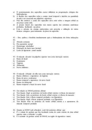 a) O posicionamento dos supercílios exerce influência na programação cirúrgica das
blefaroplastias.
b) A flacidez dos supercílios reduz o campo visual temporal e interfere na quantidade
de pele a ser ressecada nas pálpebras superiores.
c) Para fins estéticos a cauda dos supercílios deve estar sobre a margem orbital ou
um pouco acima dela.
d) A porção lateral dos supercílios tem menos suporte das estruturas anatômicas
profundas, facilitando sua ptose.
e) Com o advento da cirurgia endoscópica está proscrita a utilização de outras
técnicas cirúrgicas para tratamento da ptose do supercílio.
82 – Dor, epífora e fotofobia imediatamente após a blefaroplastia são fortes indicações
de:
a) Abrasão corneana
b) Pós operatório normal
c) Hemorragia retrobulbar
d) Obstrução do ducto naso lacrimal
e) Lesão do ligamento cantal medial
83 – O músculo elevador da pálpebra superior tem como inervação motora:
a) Ramo do facial
b) Oculomotor
c) Trigêmio
d) Abducente
e) Nervo oftálmico
84 – O músculo orbicular do olho tem como inervação motora:
a) Ramos oftálmico e zigomático do trigêmio
b) Ramo do nervo oculomotor
c) Ramos temporal e zigomático do nervo facial
d) Ramos do abducente
e) Ramos temporal e bucal do nervo facial
85 – Em relação ao SMAS podemos afirmar:
a) Tem fixação frágil ao periósteo do bordo orbital externo e à fáscia do masseter
b) Tem fixação forte ao periósteo do bordo orbital externo e à fáscia do masseter
c) Tem fixação forte à fáscia temporal profunda e ao Zigomático
d) Tem fixação frágil à fáscia temporal profunda e ao Zigomático
e) Tem fixação forte no periósteo do bordo orbital externo e a aponeurose do
músculo temporal profundo
86 – Quanto ao SOOF (sub orbicularis oculi fat) podemos afirmar que:
a) É o volume de gordura que fica localizado acima do canto externo da rima orbital
superior entre o orbicular e a gália;
b) É o acúmulo de gordura acima do SMAS, na região do zigomático maior;
 