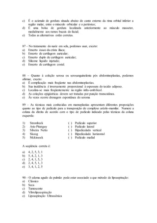 c) É o acúmulo de gordura situada abaixo do canto externo da rima orbital inferior a
região malar, entre o músculo orbicular e o periósteo;
d) É uma bolsa de gordura localizada anteriormente ao músculo masseter,
medialmente aos ramos bucais do facial;
e) Todas as alternativas estão corretas.
87 – No tratamento do nariz em sela, podemos usar, exceto:
a) Enxerto ósseo da crista ilíaca;
b) Enxerto de cartilagem auricular;
c) Enxerto duplo de cartilagem auricular;
d) Silicone líquido injetado;
e) Enxerto de cartilagem costal.
88 – Quanto à coleção serosa ou serosanguinolenta pós abdominoplastias, podemos
afirmar, exceto:
a) É complicação mais freqüente nas abdominoplastias.
b) Sua incidência é inversamente proporcional à espessura do tecido adiposo.
c) Localiza-se mais freqüentemente na região infra-umbilical.
d) As coleções epigástricas devem ser tratadas por punção transcutânea.
e) Às vezes ocorre drenagem espontânea do seroma
89 – As técnicas mais conhecidas em mamoplastias apresentam diferentes proposições
quanto ao tipo de pedículo para a transposição do complexo aréolo-mamilar. Numere a
coluna da direita de acordo com o tipo de pedículo indicado pelas técnicas da coluna
esquerda:
1) Strombeck ( ) Pedículo superior
2) Arie-Pitanguy ( ) Pedículo lateral
3) Silveira Netto ( ) Bipediculado vertical
4) Skoog ( ) Bipediculado horizontal
5) Mckissock ( ) Pedículo medial
A seqüência correta é:
a) 4, 2, 5, 3, 1
b) 5, 4, 2, 1, 3
c) 2, 4, 1, 5, 3
d) 2, 4, 5, 1, 3
e) 3, 4, 1, 2, 5
90 – O edema agudo de pulmão pode estar associado a que método de lipoaspiração:
a) Clássico
b) Seca
c) Tumescente
d) Vibrolipoaspiração
e) Lipoaspiração Ultrassônica
 