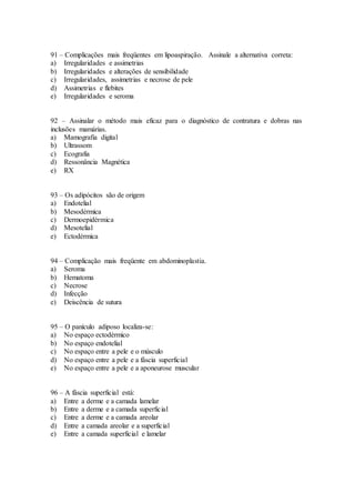 91 – Complicações mais freqüentes em lipoaspiração. Assinale a alternativa correta:
a) Irregularidades e assimetrias
b) Irregularidades e alterações de sensibilidade
c) Irregularidades, assimetrias e necrose de pele
d) Assimetrias e flebites
e) Irregularidades e seroma
92 – Assinalar o método mais eficaz para o diagnóstico de contratura e dobras nas
inclusões mamárias.
a) Mamografia digital
b) Ultrassom
c) Ecografia
d) Ressonância Magnética
e) RX
93 – Os adipócitos são de origem
a) Endotelial
b) Mesodérmica
c) Dermoepidérmica
d) Mesotelial
e) Ectodérmica
94 – Complicação mais freqüente em abdominoplastia.
a) Seroma
b) Hematoma
c) Necrose
d) Infecção
e) Deiscência de sutura
95 – O panículo adiposo localiza-se:
a) No espaço ectodérmico
b) No espaço endotelial
c) No espaço entre a pele e o músculo
d) No espaço entre a pele e a fáscia superficial
e) No espaço entre a pele e a aponeurose muscular
96 – A fáscia superficial está:
a) Entre a derme e a camada lamelar
b) Entre a derme e a camada superficial
c) Entre a derme e a camada areolar
d) Entre a camada areolar e a superficial
e) Entre a camada superficial e lamelar
 