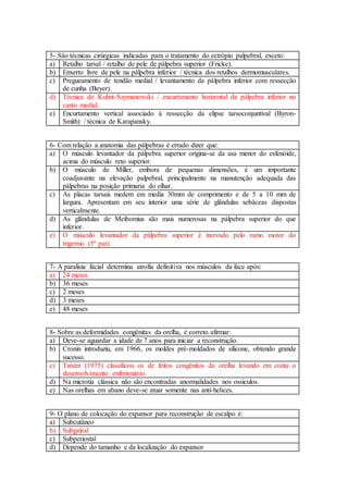 5- São técnicas cirúrgicas indicadas para o tratamento do ectrópio palpebral, exceto:
a) Retalho tarsal / retalho de pele de pálpebra superior (Fricke).
b) Enxerto livre de pele na pálpebra inferior / técnica dos retalhos dermomusculares.
c) Pregueamento de tendão medial / levantamento da pálpebra inferior com ressecção
de cunha (Beyer).
d) Técnica de Kuhnt-Szymanowski / encurtamento horizontal da pálpebra inferior no
canto medial.
e) Encurtamento vertical associado à ressecção da elipse tarsoconjuntival (Byron-
Smith) / técnica de Karapansky.
6- Com relação a anatomia das pálpebras é errado dizer que:
a) O músculo levantador da pálpebra superior origina-se da asa menor do esfenóide,
acima do músculo reto superior.
b) O músculo de Miller, embora de pequenas dimensões, é um importante
coadjuvante na elevação palpebral, principalmente na manutenção adequada das
pálpebras na posição primaria do olhar.
c) As placas tarsais medem em media 30mm de comprimento e de 5 a 10 mm de
largura. Apresentam em seu interior uma série de glândulas sebáceas dispostas
verticalmente.
d) As glândulas de Meibomius são mais numerosas na pálpebra superior do que
inferior.
e) O músculo levantador da pálpebra superior é inervado pelo ramo motor do
trigemio (5º par).
7- A paralisia facial determina atrofia definitiva nos músculos da face após:
a) 24 meses
b) 36 meses
c) 2 meses
d) 3 meses
e) 48 meses
8- Sobre as deformidades congênitas da orelha, é correto afirmar:
a) Deve-se aguardar a idade de 7 anos para iniciar a reconstrução.
b) Cronin introduziu, em 1966, os moldes pré-moldados de silicone, obtendo grande
sucesso.
c) Tanzer (1975) classificou os de feitos congênitos da orelha levando em conta o
desenvolvimento embrionário.
d) Na microtia clássica não são encontradas anormalidades nos ossículos.
e) Nas orelhas em abano deve-se atuar somente nas anti-helices.
9- O plano de colocação do expansor para reconstrução de escalpo é:
a) Subcutâneo
b) Subgaleal
c) Subperiostal
d) Depende do tamanho e da localização do expansor
 