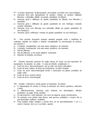 97 – A técnica tumescente de lipoaspiração preconizada por Klein tem como princípio:
a) Anestesia local para lipoaspiração de grandes volumes de gordura, utilizando
lidocaína e adrenalina diluída em grande quantidade de diluente.
b) Anestesia geral e infiltração de grande quantidade de diluente com lidocaína e
adrenalina.
c) Anestesia geral e infiltração de grande quantidade de soro fisiológico contendo
somente adrenalina.
d) Anestesia local com lidocaína sem adrenalina diluída em grande quantidade de
soro fisiológico.
e) Anestesia geral e infiltração somente de grande quantidade de soro fisiológico.
98 – Uma paciente desejando aumento mamário pergunta sobre a incidência de
contratura capsular em relação a inclusão retroglandular ou retromuscular da prótese,
sua resposta é:
a) A inclusão retroglandular tem uma menor incidência de contratura
b) A inclusão retromuscular tem uma menor incidência de contratura
c) Não há diferença
d) Não há diferença se for usado implante texturizado
e) Depende do tamanho da prótese
99 – Paciente apresenta anestesia da região interna do braço em pós-operatório de
mamoplastia de aumento via axilar. A causa da referida complicação é:
a) Lesão do nervo intercostobraquial, que na axila tem trajeto subcutâneo
b) Lesão de ramo cutâneo do braço por estiramento do plexo braquial
c) Lesão do nervo intercostobraquial devido a dissecação em planos profundos da
região axilar
d) Lesão do nervo torácico lateral
e) Lesão do nervo tóracobraquial
100 – Assinale a alternativa errada quanto ao tratamento da calvície:
a) A etiopatogenia da calvície se baseia na interação dos fatores genéticos, endócrino
e etário
b) A diidrotestosterona apresenta ação deletéria em determinados folículos
localizados na região fronto parieltal.
c) Os microenxertos estão indicados nos casos de alopecia areata, tricotilomania
d) Os pacientes com cabelos mais densos, mais grossos, ondulados e crespos são os
que apresentam melhores resultados
e) Num segundo tempo cirúrgico a cicatriz deve ser de aproximadamente 1 cm e a
cicatriz existente deve ser o seu limite superior
 