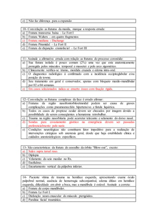 e) Não faz diferença para a expansão
10- Com relação as fraturas da maxila, marque a resposta errada:
a) Fratura transversa baixa – Le Fort I
b) Fratura Walters – em quatro fragmentos
c) Fratura mediana - Duchange
d) Fratura Piramidal – Le Fort II
e) Fratura de disjunção craniofacial – Le Fort III
11- Assinale a afirmativa errada com relação as fraturas do processo coronóide:
a) Sua fratura isolada é pouco comum (2%) uma vez que esta anatomicamente
protegida pelos músculos temporal e masseter e pelo arco zigomático.
b) Clinicamente verifica-se trismo, mordida cruzada e edema intra-oral.
c) O diagnostico radiológico á confirmado com a incidência occipitoglabelar e/ou
posição de towne.
d) Seu tratamento em geral é conservador, apenas com bloqueio maxilo-mandibular
por 02 a 04 semanas.
e) Em casos selecionados indica-se enxerto ósseo com fixação rígida.
12- Com relação as fraturas complexas da face é errado afirmar:
a) Fraturas da região nasofrontorbitoetmoidal podem ser causa de graves
complicações como pneumoencefalo hipertensivo e fistula liquórica.
b) Todos os casos de proptose ocular devem ser checados por imagem devido a
possibilidade de serem conseqüentes a hematoma retrobulbar.
c) Trauma na região nasorbitaria pode acarretar telecanto e selamento do dorso nasal.
d) Sondas para esvaziamento gástrico na emergência devem ser passadas
preferencialmente pelo nariz.
e) Condições neurológicas não constituem fator impeditivo para a realização de
intervenções cirúrgicas sob anestesia geral, desde que haja estabilidade clínica e
cuidados anestesiologicos específicos.
13- São características da fratura do assoalho da órbita “Blow-out”, exceto:
a) Sulco supra tarsal raso.
b) Diplopia
c) Velamento do seio maxilar no Rx.
d) Enoftalmo.
e) Encurtamento vertical da pálpebra inferior.
14- Paciente vítima de trauma na hemiface esquerda, apresentando exame óculo
palpebral normal, ausência de hemorragia subconjuntival, edema difuso em hemiface
esquerda, dificuldade em abrir a boca, mas a mandíbula é estável. Assinale a correta:
a) Fratura de corpo mandibular.
b) Fratura Le Fort I.
c) Disfunção neuro-muscular do músculo pterigóideo.
d) Paralisia facial traumática.
 