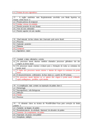 e) Fratura do arco zigomático.
15 – A região anatômica mais freqüentemente envolvida com fístula liquórica no
trauma crânio-facial é:
a) Porção petrosa do temporal.
b) Lâmina crivosa do etmóide.
c) Parede posterior do seio frontal.
d) Teto do seio esfenoidal.
e) Parede superior do seio maxilar.
16 – Qual músculo da face abaixo não é inervado pelo nervo facial:
a) Procerus
b) Auricular posterior
c) Platisma
d) Temporal
e) Zigomático maior
17 – Assinale a única alternativa correta:
a) Os processos nasais internos também chamados processos globulares vão dar
origem ao dorso nasal
b) Os processos nasais externos evoluem para a formação de todas as estruturas da
ponta nasal.
c) A fusão dos processos nasais externo e interno dá origem às estruturas da ponta
nasal.
d) O desenvolvimento embrionário da face inicia-se a partir da 10a semana.
e) Os processos nasais internos ao se unirem dão origem à ponta nasal, columela,
septo cartilaginoso, prolábio e pré-maxila.
18 – A complicação mais comum na reparação do palato duro é:
a) Hemorragia
b) Incompetência velo-faringeana
c) Infecção
d) Fístula
e) Necrose
19 – O elemento chave na técnica de Wardill-Kilner-Veau para correção de fenda
palatina é:
a) Aumento na largura do palato
b) Restabelecimento da atividade funcional do elevador do palato
c) Aumento do comprimento do palato
d) Exposição de pouco osso palatal
e) Zetaplastia múltipla
 