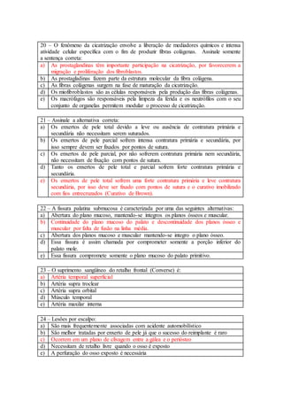 20 – O fenômeno da cicatrização envolve a liberação de mediadores químicos e intensa
atividade celular específica com o fim de produzir fibras colágenas. Assinale somente
a sentença correta:
a) As prostaglandinas têm importante participação na cicatrização, por favorecerem a
migração e proliferação dos fibroblastos.
b) As prostagladinas fazem parte da estrutura molecular da fibra colágena.
c) As fibras colágenas surgem na fase de maturação da cicatrização.
d) Os miofibroblastos são as células responsáveis pela produção das fibras colágenas.
e) Os macrófagos são responsáveis pela limpeza da ferida e os neutrófilos com o seu
conjunto de organelas permitem modular o processo de cicatrização.
21 – Assinale a alternativa correta:
a) Os enxertos de pele total devido a leve ou ausência de contratura primária e
secundária não necessitam serem suturados.
b) Os enxertos de pele parcial sofrem intensa contratura primária e secundária, por
isso sempre devem ser fixados por pontos de sutura.
c) Os enxertos de pele parcial, por não sofrerem contratura primária nem secundária,
não necessitam de fixação com pontos de sutura.
d) Tanto os enxertos de pele total e parcial sofrem forte contratura primária e
secundária.
e) Os enxertos de pele total sofrem uma forte contratura primária e leve contratura
secundária, por isso deve ser fixado com pontos de sutura e o curativo imobilizado
com fios entrecruzados (Curativo de Brown).
22 – A fissura palatina submucosa é caracterizada por uma das seguintes alternativas:
a) Abertura do plano mucoso, mantendo-se íntegros os planos ósseos e muscular.
b) Continuidade do plano mucoso do palato e descontinuidade dos planos ósseo e
muscular por falta de fusão na linha média.
c) Abertura dos planos mucoso e muscular mantendo-se integro o plano ósseo.
d) Essa fissura é assim chamada por comprometer somente a porção inferior do
palato mole.
e) Essa fissura compromete somente o plano mucoso do palato primitivo.
23 – O suprimento sangüíneo do retalho frontal (Converse) é:
a) Artéria temporal superficial
b) Artéria supra troclear
c) Artéria supra orbital
d) Músculo temporal
e) Artéria maxilar interna
24 – Lesões por escalpo:
a) São mais frequentemente associadas com acidente automobilístico
b) São melhor tratadas por enxerto de pele já que o sucesso do reimplante é raro
c) Ocorrem em um plano de clivagem entre a gálea e o periósteo
d) Necessitam de retalho livre quando o osso é exposto
e) A perfuração do osso exposto é necessária
 