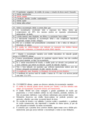 25 - O suprimento sanguíneo do retalho de avanço e rotação do dorso nasal é baseado:
a) Artéria supratroclear
b) Artéria angular
c) Circulação dérmica (retalho randomizado)
d) Artéria septal
e) Artéria infra-orbital
26 – Sobre a reconstrução labial é correto dizer que:
a) Em reconstruções envolvendo toda a espessura dos lábios, lesões que
comprometem até 40% dos mesmos podem ser reparadas primariamente
independente da idade.
b) A lesão tumoral mais freqüente nos lábios é o carcinoma baso-celular
c) A microstomia temporária na reconstrução labial é uma complicação inaceitável
requerendo sempre revisão cirúrgica.
d) Por ser a cavidade oral potencialmente contaminada é alto o índice de infecção e
deiscência de suturas.
e) O retalho de Abbé-Estlander esta indicado na reparação dos defeitos laterais
envolvendo comissuras e é baseada na artéria labial superior
27 – Quanto à reconstrução mamária com retalho miocutâneo do músculo grande
dorsal, é CORRETO afirmar:
a) Fornece preenchimento adequado do quadrante superior interno, mas não contribui
para ptose mamária ao final da reconstrução.
b) Se a artéria toracodorsal for lesada, o retalho pode ser elevado com pedículo nos
vasos colaterais que entram no músculo a partir do músculo trapézio.
c) Não é bem indicado em pacientes que sofreram mastectomia radical, pois não
fornece adequada reconstrução do pilar anterior da axila.
d) A complicação mais freqüente é a formação de seroma na área doadora.
e) A incidência de necrose total do retalho é menos de 1% mas a de necrose parcial
está entre 12 e 15%.
28 – É CORRETO afirmar, quanto aos diversos métodos de reconstrução mamária:
a) O retalho de músculo grande dorsal, descrito por Tansini, é um dos métodos mais
antigos de reconstrução da parede torácica pós mastectomia.
b) O retalho TRAM tem como vantagens a grande quantidade de tecido que
proporciona e o bom resultado estético na área doadora, podendo, inclusive, ser
feito em pacientes diabéticas e que sofreram radioterapia para-esternal intensa.
c) Holmström descreveu um retalho fascio-cutâneo de pedículo posterior que
aproveita a flacidez que existe na parede lateral do tórax.
d) Na escolha da técnica a ser utilizada, é preciso avaliar a quantidade e a qualidade
do tecido remanescente, não importando o tamanho da mama oposta, já que ela
será adequada ao tamanho da mama reconstruída.
e) É consenso que a paciente deva conviver durante algum tempo com o defeito pós-
mastectomia para que possa valorizar a reconstrução e todas as suas limitações.
 