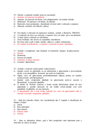 29 – Durante a expansão tecidual pode ser encontrado:
a) Aumento da espessura da epiderme.
b) Aumento da espessura da derme, com adelgaçamento da camada reticular.
c) Diminuição da espessura e da função do músculo.
d) Depressão óssea permanente, dependendo do local onde é colocado o expansor.
e) Alteração estrutural dos folículos pilosos.
30 – Em relação à colocação de expansores teciduais, assinale a alternativa ERRADA:
a) A confecção da área a ser colocado o expansor deve ser maior que a sua dimensão.
b) A maior parte é colocada no subcutâneo.
c) Áreas irradiadas não devem ser expandidas lateralmente.
d) Em áreas onde a pele é muito aderida, utiliza-se o plano submuscular.
e) Em seqüela de poliomielite, o expansor é colocado no plano subcutâneo.
31 – Assinale a complicação mais freqüente no tratamento cirúrgico da ginecomastia:
a) Seroma
b) Hematoma
c) Necrose do mamilo
d) Aderência ao plano muscular
e) Cicatrizes hipertróficas
32 – Assinale a resposta errada quanto à ginecomastia:
a) Quando ocorre na puberdade ou na adolescência a ginecomastia é provavelmente
devido a um desequilíbrio hormonal que pode ser temporário.
b) Alguns casos de ginecomastia predominantemente adiposa podem ser tratados
exclusivamente pela lipoaspiração.
c) Quando existe componente glandular na ginecomastia pode-se associar a
lipoaspiração à ressecção glandular.
d) A incisão de Webster contorna a borda areolar inferiormente dentro da área
pigmentada e permite dissecção de um retalho areolo-mamilar com certa
quantidade da glândula em sua espessura.
e) A lipoaspiração não é uma técnica indicada nos casos de ginecomastia onde se
encontra associado componente glandular.
33 – Qual dos músculos abaixo, tem vascularização tipo V segundo a classificação de
Mathes e Nahai?
a) Grácil
b) Reto abdominal
c) Reto femoral
d) Peitoral maior
e) Sartório
34 – Entre as alternativas abaixo, qual o fator prognóstico mais importante para a
sobrevida no câncer da mama:
 