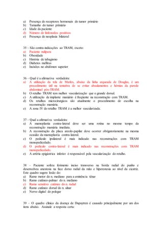 a) Presença de receptores hormonais do tumor primário
b) Tamanho do tumor primário
c) Idade da paciente
d) Número de linfonodos positivos
e) Presença de neoplasia bilateral
35 – São contra-indicações ao TRAM, exceto:
a) Paciente nulípara
b) Obesidade
c) História de tabagismo
d) Diabetes mellitus
e) Incisões no abdômen superior
36 – Qual é a afirmativa verdadeira:
a) A utilização da tela de Marlex, abaixo da linha arqueada de Douglas, é um
procedimento útil na tentativa de se evitar abaulamentos e hérnias da parede
abdominal pós-TRAM.
b) O retalho TRAM tem melhor vascularização que o grande dorsal.
c) A utilização de implante mamário é freqüente na reconstrução com TRAM.
d) Os retalhos microcirurgicos são atualmente o procedimento de escolha na
reconstrução mamária.
e) A zona IV do retalho TRAM é a melhor vascularizada.
37 – Qual a afirmativa verdadeira:
a) A mamoplastia contra-lateral deve ser uma rotina no mesmo tempo da
reconstrução mamária imediata.
b) A reconstrução da placa areolo-papilar deve ocorrer obrigatoriamente na mesma
ocasião da mamoplastia contra-lateral.
c) O pedículo ipsilateral é mais indicado nas reconstruções com TRAM
monopediculado.
d) O pedículo contra-lateral é mais indicado nas reconstruções com TRAM
monopediculado.
e) A artéria epigástrica inferior é responsável pela vascularização do retalho.
38 – Paciente sofreu ferimento inciso transverso na borda radial do punho e
desenvolveu anestesia na face dorso radial da mão e hiperestesia ao nível da cicatriz.
Este quadro sugere lesão do:
a) Ramo motor do n. mediano para a eminência tênar
b) Ramo cutâneo-palmar do n. mediano
c) Ramo sensitivo cutâneo do n. radial
d) Ramo cutâneo dorsal do n. ulnar
e) Nervo digital do polegar
39 – O quadro clínico da doença de Dupuytren é causado principalmente por um dos
itens abaixo. Assinale a resposta certa:
 