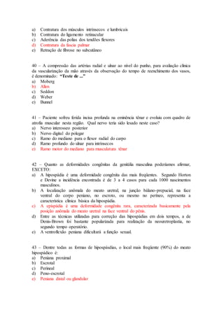 a) Contratura dos músculos intrínsecos e lumbricais
b) Contratura do ligamento retinacular
c) Aderência das polias dos tendões flexores
d) Contratura da fascia palmar
e) Retração de fibrose no subcutâneo
40 – A compressão das artérias radial e ulnar ao nível do punho, para avaliação clínica
da vascularização da mão através da observação do tempo de reenchimento dos vasos,
é denominado: “Teste de ...”
a) Moberg
b) Allen
c) Seddon
d) Weber
e) Bunnel
41 – Paciente sofreu ferida incisa profunda na eminência tênar e evoluiu com quadro de
atrofia muscular nesta região. Qual nervo teria sido lesado neste caso?
a) Nervo interosseo posterior
b) Nervo digital do polegar
c) Ramo do mediano para o flexor radial do carpo
d) Ramo profundo do ulnar para intrínsecos
e) Ramo motor do mediano para musculatura tênar
42 – Quanto as deformidades congênitas da genitália masculina poderíamos afirmar,
EXCETO:
a) A hipospádia é uma deformidade congênita das mais freqüentes. Segundo Horton
e Devine a incidência encontrada é de 3 a 4 casos para cada 1000 nascimentos
masculinos.
b) A localização anômala do meato uretral, na junção bálano-prepucial, na face
ventral do corpo peniano, no escroto, ou mesmo no períneo, representa a
característica clínica básica da hipospádia.
c) A epispádia é uma deformidade congênita rara, caracterizada basicamente pela
posição anômala do meato uretral na face ventral do pênis.
d) Entre as técnicas utilizadas para correção das hipospádias em dois tempos, a de
Denis-Brown foi bastante popularizada para realização da neouretroplastia, no
segundo tempo operatório.
e) A ventroflexão peniana dificultará a função sexual.
43 – Dentre todas as formas de hipospásdias, o local mais freqüente (90%) do meato
hipospádico é:
a) Peniana proximal
b) Escrotal
c) Perineal
d) Peno-escrotal
e) Peniana distal ou glandular
 