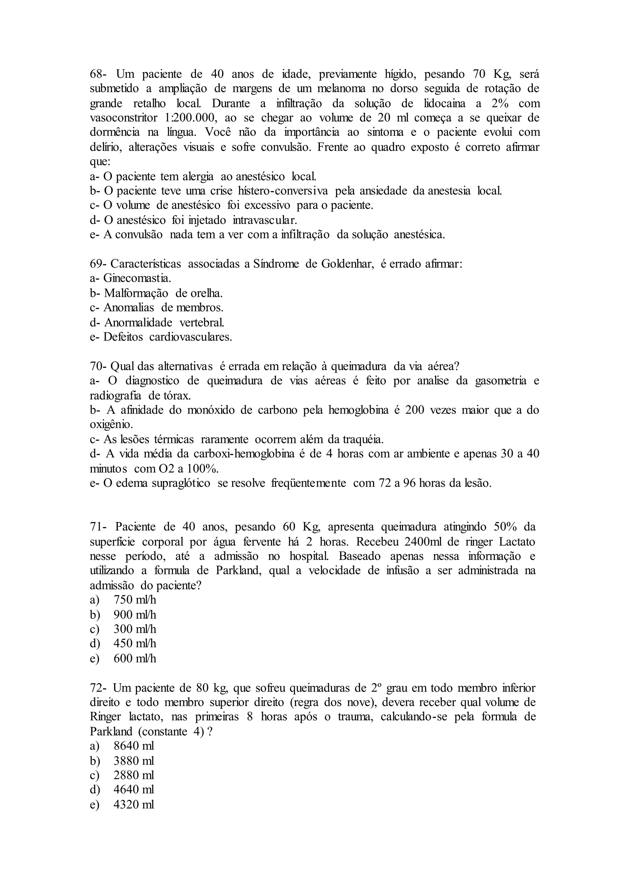 68- Um paciente de 40 anos de idade, previamente hígido, pesando 70 Kg, será
submetido a ampliação de margens de um melanoma no dorso seguida de rotação de
grande retalho local. Durante a infiltração da solução de lidocaina a 2% com
vasoconstritor 1:200.000, ao se chegar ao volume de 20 ml começa a se queixar de
dormência na língua. Você não da importância ao sintoma e o paciente evolui com
delírio, alterações visuais e sofre convulsão. Frente ao quadro exposto é correto afirmar
que:
a- O paciente tem alergia ao anestésico local.
b- O paciente teve uma crise hístero-conversiva pela ansiedade da anestesia local.
c- O volume de anestésico foi excessivo para o paciente.
d- O anestésico foi injetado intravascular.
e- A convulsão nada tem a ver com a infiltração da solução anestésica.
69- Características associadas a Síndrome de Goldenhar, é errado afirmar:
a- Ginecomastia.
b- Malformação de orelha.
c- Anomalias de membros.
d- Anormalidade vertebral.
e- Defeitos cardiovasculares.
70- Qual das alternativas é errada em relação à queimadura da via aérea?
a- O diagnostico de queimadura de vias aéreas é feito por analise da gasometria e
radiografia de tórax.
b- A afinidade do monóxido de carbono pela hemoglobina é 200 vezes maior que a do
oxigênio.
c- As lesões térmicas raramente ocorrem além da traquéia.
d- A vida média da carboxi-hemoglobina é de 4 horas com ar ambiente e apenas 30 a 40
minutos com O2 a 100%.
e- O edema supraglótico se resolve freqüentemente com 72 a 96 horas da lesão.
71- Paciente de 40 anos, pesando 60 Kg, apresenta queimadura atingindo 50% da
superfície corporal por água fervente há 2 horas. Recebeu 2400ml de ringer Lactato
nesse período, até a admissão no hospital. Baseado apenas nessa informação e
utilizando a formula de Parkland, qual a velocidade de infusão a ser administrada na
admissão do paciente?
a) 750 ml/h
b) 900 ml/h
c) 300 ml/h
d) 450 ml/h
e) 600 ml/h
72- Um paciente de 80 kg, que sofreu queimaduras de 2º grau em todo membro inferior
direito e todo membro superior direito (regra dos nove), devera receber qual volume de
Ringer lactato, nas primeiras 8 horas após o trauma, calculando-se pela formula de
Parkland (constante 4) ?
a) 8640 ml
b) 3880 ml
c) 2880 ml
d) 4640 ml
e) 4320 ml
 