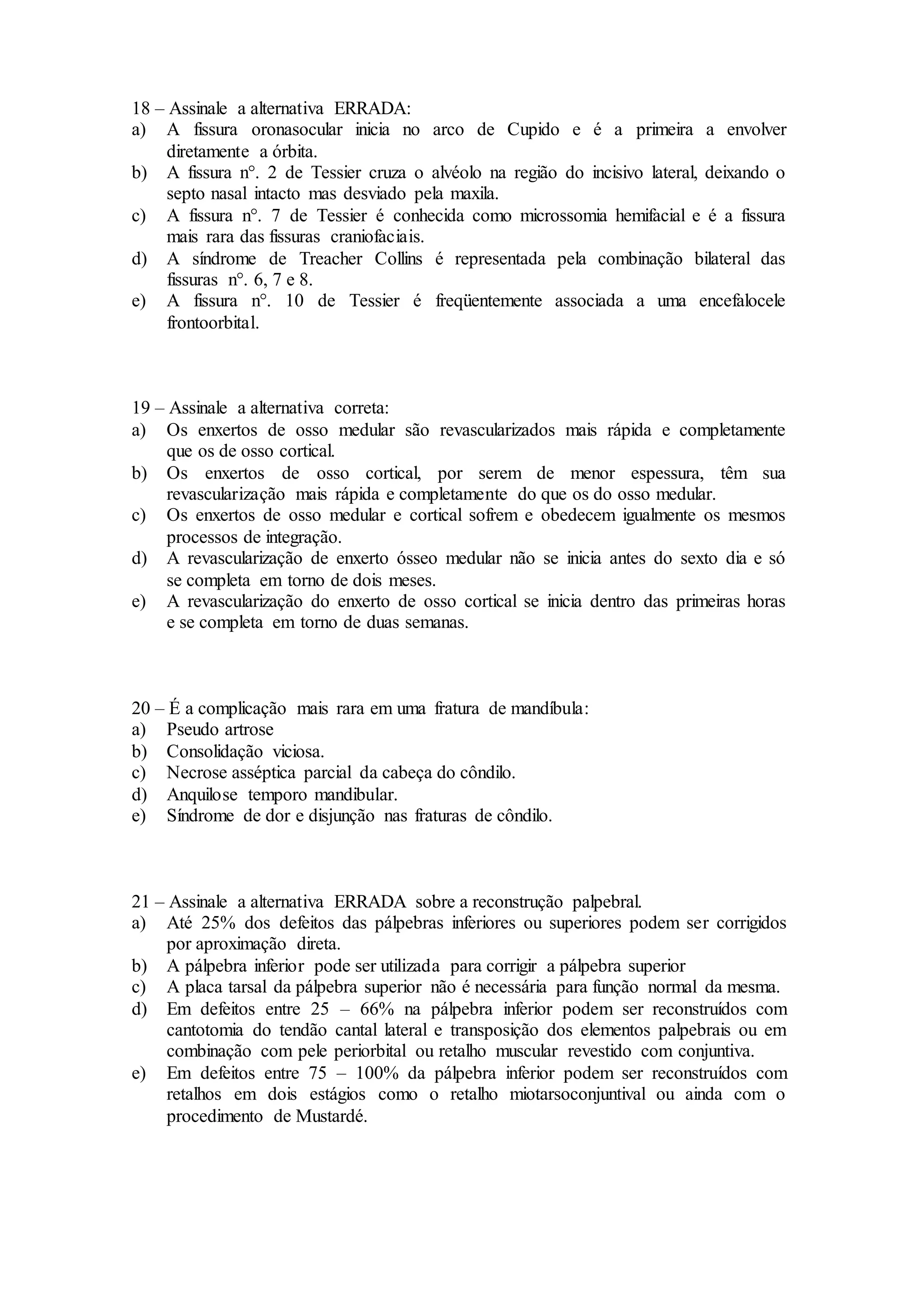 18 – Assinale a alternativa ERRADA:
a) A fissura oronasocular inicia no arco de Cupido e é a primeira a envolver
diretamente a órbita.
b) A fissura n°. 2 de Tessier cruza o alvéolo na região do incisivo lateral, deixando o
septo nasal intacto mas desviado pela maxila.
c) A fissura n°. 7 de Tessier é conhecida como microssomia hemifacial e é a fissura
mais rara das fissuras craniofaciais.
d) A síndrome de Treacher Collins é representada pela combinação bilateral das
fissuras n°. 6, 7 e 8.
e) A fissura n°. 10 de Tessier é freqüentemente associada a uma encefalocele
frontoorbital.
19 – Assinale a alternativa correta:
a) Os enxertos de osso medular são revascularizados mais rápida e completamente
que os de osso cortical.
b) Os enxertos de osso cortical, por serem de menor espessura, têm sua
revascularização mais rápida e completamente do que os do osso medular.
c) Os enxertos de osso medular e cortical sofrem e obedecem igualmente os mesmos
processos de integração.
d) A revascularização de enxerto ósseo medular não se inicia antes do sexto dia e só
se completa em torno de dois meses.
e) A revascularização do enxerto de osso cortical se inicia dentro das primeiras horas
e se completa em torno de duas semanas.
20 – É a complicação mais rara em uma fratura de mandíbula:
a) Pseudo artrose
b) Consolidação viciosa.
c) Necrose asséptica parcial da cabeça do côndilo.
d) Anquilose temporo mandibular.
e) Síndrome de dor e disjunção nas fraturas de côndilo.
21 – Assinale a alternativa ERRADA sobre a reconstrução palpebral.
a) Até 25% dos defeitos das pálpebras inferiores ou superiores podem ser corrigidos
por aproximação direta.
b) A pálpebra inferior pode ser utilizada para corrigir a pálpebra superior
c) A placa tarsal da pálpebra superior não é necessária para função normal da mesma.
d) Em defeitos entre 25 – 66% na pálpebra inferior podem ser reconstruídos com
cantotomia do tendão cantal lateral e transposição dos elementos palpebrais ou em
combinação com pele periorbital ou retalho muscular revestido com conjuntiva.
e) Em defeitos entre 75 – 100% da pálpebra inferior podem ser reconstruídos com
retalhos em dois estágios como o retalho miotarsoconjuntival ou ainda com o
procedimento de Mustardé.
 