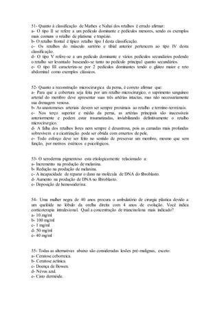 51- Quanto à classificação de Mathes e Nahai dos retalhos é errado afirmar:
a- O tipo II se refere a um pedículo dominante e pedículos menores, sendo os exemplos
mais comuns o retalho de platisma e trapézio.
b- O retalho frontal é típico retalho tipo I desta classificação.
c- Os retalhos do músculo sartório e tibial anterior pertencem ao tipo IV desta
classificação.
d- O tipo V refere-se a um pedículo dominante e vários pedículos secundários podendo
o retalho ser levantado baseando-se tanto no pedículo principal quanto secundários.
e- O tipo III caracteriza-se por 2 pedículos dominantes tendo o glúteo maior e reto
abdominal como exemplos clássicos.
52- Quanto a reconstrução microcirurgica da perna, é correto afirmar que:
a- Para que a cobertura seja feita por um retalho microcirurgico, o suprimento sanguíneo
arterial do membro deve apresentar suas três artérias intactas, mas não necessariamente
sua drenagem venosa.
b- As anastomoses arteriais devem ser sempre proximais ao retalho e termino-terminais.
c- Nos terço superior e médio da perna, as artérias principais são inacessíveis
anteriormente e podem estar traumatizadas, inviabilizando definitivamente o retalho
microcirurgico.
d- A falha dos retalhos livres nem sempre é desastrosa, pois as camadas mais profundas
sobrevivem e a cicatrização pode ser obtida com enxertos de pele.
e- Todo esforço deve ser feito no sentido de preservar um membro, mesmo que sem
função, por motivos estéticos e psicológicos.
53- O xeroderma pigmentoso esta etiologicamente relacionado a:
a- Incremento na produção de melanina.
b- Redução na produção de melanina.
c- A incapacidade de reparar o dano na molécula de DNA do fibroblasto.
d- Aumento na produção de DNA no fibroblasto.
e- Deposição de hemossiderina.
54- Uma mulher negra de 40 anos procura o ambulatório de cirurgia plástica devido a
um quelóide no lóbulo da orelha direita com 4 anos de evolução. Você indica
corticoterapia intralesional. Qual a concentração de triancinolona mais indicado?
a- 10 mg/ml
b- 100 mg/ml
c- 1 mg/ml
d- 50 mg/ml
e- 40 mg/ml
55- Todas as alternativas abaixo são consideradas lesões pré-malignas, exceto:
a- Ceratose ceborreica.
b- Ceratose actínica.
c- Doença de Bowen.
d- Névus azul.
e- Cisto dermóide.
 