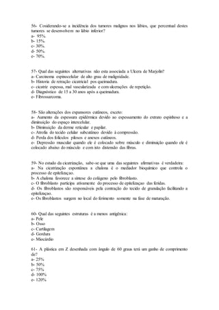 56- Cosiderando-se a incidência dos tumores malignos nos lábios, que percentual destes
tumores se desenvolvem no lábio inferior?
a- 95%.
b- 15%.
c- 30%.
d- 50%.
e- 70%.
57- Qual das seguintes alternativas não esta associada a Ulcera de Marjolin?
a- Carcinoma espinocelular de alto grau de malignidade.
b- Historia de retração cicatricial pos queimadura.
c- cicatriz espessa, mal vascularizada e com ulcerações de repetição.
d- Diagnóstico de 15 a 30 anos após a queimadura.
e- Fibrossarcoma.
58- São alterações dos expansores cutâneos, exceto:
a- Aumento da espessura epidérmica devido ao espessamento do extrato espinhoso e a
diminuição do espaço intercelular.
b- Diminuição da derme reticular e papilar.
c- Atrofia do tecido celular subcutâneo devido à compressão.
d- Perda dos folículos pilosos e anexos cutâneos.
e- Depressão muscular quando ele é colocado sobre músculo e diminuição quando ele é
colocado abaixo do músculo e com isto distensão das fibras.
59- No estudo da cicatrização, sabe-se que uma das seguintes afirmativas é verdadeira:
a- Na cicatrização espontânea a chalona é o mediador bioquímico que controla o
processo de epitelizaçao.
b- A chalona favorece a síntese do colágeno pelo fibroblasto.
c- O fibroblasto participa ativamente do processo de epitelizaçao das feridas.
d- Os fibroblastos são responsáveis pela contração do tecido de granulação facilitando a
epitelizaçao.
e- Os fibroblastos surgem no local do ferimento somente na fase de maturação.
60- Qual das seguintes estruturas é a menos antigênica:
a- Pele
b- Osso
c- Cartilagem
d- Gordura
e- Miocárdio
61- A plástica em Z desenhada com ângulo de 60 graus terá um ganho de comprimento
de?
a- 25%
b- 50%
c- 75%
d- 100%
e- 120%
 