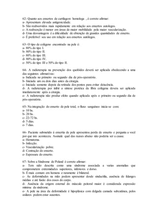 62- Quanto aos enxertos de cartilagem homologa , é correto afirmar:
a- Apresentam elevada antigenicidade.
b- São reabsorvidos mais rapidamente em relação aos enxertos autologos.
c- A reabsorção é menor em áreas de maior mobilidade pela maior vascularização.
d- Uma desvantagem é a dificuldade de obtenção de grandes quantidades de enxerto.
e- É preferível seu uso em relação aos enxertos autólogos.
63- O tipo de colágeno encontrado na pele é:
a- 80% do tipo I.
b- 80% do tipo II.
c- 80% do tipo III.
d- 80% do tipo IV.
e- 50% do tipo III e 50% do tipo II.
64- A radioterapia na prevenção dos quelóides deverá ser aplicada obedecendo a uma
das seguintes afirmativas:
a- Indicada no primeiro ou segundo dia de pós-operatório.
b- Iniciada um ou dois dias antes da cirurgia.
c- Iniciada somente depois da retirada dos pontos para evitar deiscência.
d- A radioterapia por inibir a síntese protéica da fibra colágena devera ser aplicada
imediatamente após a cirurgia.
e- A radioterapia não produz efeito quando aplicada após o primeiro ou segundo dia de
pós-operatório.
65- Na integração do enxerto de pele total, o fluxo sanguíneo inicia-se com:
a- 10 hs.
b- 20 hs.
c- 22-72 hs.
d- 5 dias.
e- 7 dias.
66- Paciente submetido à enxertia de pele apresentou perda de enxerto e pergunta a você
por que isto aconteceu. Assinale qual das razoes abaixo não poderia ser a causa:
a- Hematoma.
b- Infecção.
c- Vascularização pobre.
d- Contração do enxerto.
e- Espessura do enxerto.
67- Sobre a Síndrome de Poland é correto afirmar:
a- Tem sido descrita como uma síndrome associada a varias anomalias que
comprometem extremidades superiores, inferiores e dorso.
b- É mais comum em homens e raramente é bilateral.
c- As deformidades na mão podem apresentar desde sindactilia, ausência de falanges
médias e até fusão dos ossos do carpo.
d- Ausência da origem esternal do músculo peitoral maior é considerada expressão
mínima da síndrome.
e- A pele na área da deformidade é hipoplásica com delgada camada subcutânea, pelos
axilares podem estar ausentes.
 