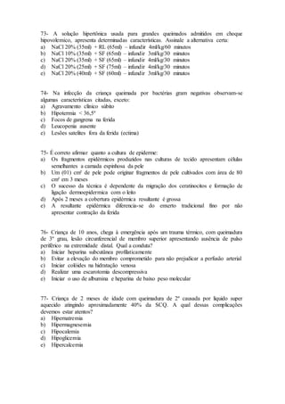73- A solução hipertônica usada para grandes queimados admitidos em choque
hipovolemico, apresenta determinadas características. Assinale a alternativa certa:
a) NaCl 20% (35ml) + RL (65ml) – infundir 4ml/kg/60 minutos
b) NaCl 10% (35ml) + SF (65ml) – infundir 3ml/kg/30 minutos
c) NaCl 20% (35ml) + SF (65ml) – infundir 4ml/kg/30 minutos
d) NaCl 20% (25ml) + SF (75ml) – infundir 4ml/kg/30 minutos
e) NaCl 20% (40ml) + SF (60ml) – infundir 3ml/kg/30 minutos
74- Na infecção da criança queimada por bactérias gram negativas observam-se
algumas características citadas, exceto:
a) Agravamento clínico súbito
b) Hipotermia < 36,5º
c) Focos de gangrena na ferida
d) Leucopenia ausente
e) Lesões satelites fora da ferida (ectima)
75- É correto afirmar quanto a cultura de epiderme:
a) Os fragmentos epidérmicos produzidos nas culturas de tecido apresentam células
semelhantes a camada espinhosa da pele
b) Um (01) cm² de pele pode originar fragmentos de pele cultivados com área de 80
cm² em 3 meses
c) O sucesso da técnica é dependente da migração dos ceratinocitos e formação de
ligação dermoepidermica com o leito
d) Após 2 meses a cobertura epidérmica resultante é grossa
e) A resultante epidérmica diferencia-se do enxerto tradicional fino por não
apresentar contração da ferida
76- Criança de 10 anos, chega à emergência após um trauma térmico, com queimadura
de 3º grau, lesão circunferencial de membro superior apresentando ausência de pulso
periférico na extremidade distal. Qual a conduta?
a) Iniciar heparina subcutânea profilaticamente
b) Evitar a elevação do membro comprometido para não prejudicar a perfusão arterial
c) Iniciar colóides na hidratação venosa
d) Realizar uma escarotomia descompressiva
e) Iniciar o uso de albumina e heparina de baixo peso molecular
77- Criança de 2 meses de idade com queimadura de 2º causada por liquido super
aquecido atingindo aproximadamente 40% da SCQ. A qual dessas complicações
devemos estar atentos?
a) Hipernatremia
b) Hipermagnesemia
c) Hipocalemia
d) Hipoglicemia
e) Hipercalcemia
 