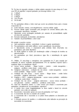 78- Na fase de reposição volemica, o debito urinário esperado de uma criança de 2 anos
com 50% de superfície corporal queimada por descarga elétrica é de:
a) 1 ml/kg/h
b) 5 ml/kg/h
c) 2 ml/kg/h
d) 130-150 ml/h
e) 30-50 ml/h
79- Na queimadura elétrica a lesão renal que ocorre nas primeiras horas após o trauma
é decorrente de:
a) Lesão muscular extensa, com mioglobinuria e necrose tubular aguda
b) Necrose tubular aguda ocasionada pela passagem de corrente elétrica pelos rins,
ocasionando microlesões vasculares
c) Hipotensão severa prolongada produzida por aumento de permeabilidade capilar
em áreas não queimadas
d) Secreção inadequada do hormônio anti-diuretico
e) Aumento da permeabilidade a nível renal
80- assinale a assertiva correta.
a) Após queimadura química, a prioridade é colocar o agente neutralizador
b) Nas queimaduras pelo ácido sulfúrico ocorre saponificação das proteínas
c) A hipocalcemia severa, é responsável pelas arritmias letais observadas nas
queimaduras pelo ácido fluorídrico
d) Os álcalis agridem os tecidos por desidratação celular e formação de trombos na
microcirculação
e) Em queimaduras por fenol, preconiza-se água fria e neutralização do agente
agressor
81- Mulher, 25 anos,chega a emergência com queimadura de 2º grau causada por
combustão de álcool, ocupando aproximadamente 35% da superfícia corporal. Qual a
seqüência lógica no atendimento inicial?
a) Acesso venoso profundo – Ringer Lactato – curativo – sonda nasogastrica –
analgesia – profilaxia contra tétano – sonda vesical
b) Analgésico endovenoso – avaliação das vias aéreas – sonda nasogastrica – acesso
venoso profundo – Ringer Lactato – curativo
c) Avaliação das vias aéreas – acesso venoso – Ringer lactato – avaliar lesões
associadas – analgesia endovenosa – curativo
d) Oxigênio a 100% - analgesia intramuscular – acesso venoso profundo – antibiótico
– profilaxia contra tétano – curativo
e) Avaliação das vias aéreas – analgesia endovenosa – acesso venoso profundo –
soro glicosado – curativo – antibiótico – profilaxia contra tétano
82- Qual das alternativas abaixo é a mais correta com relação à escarotomia para
queimadura circunferencial de extremidades superiores?
a) A incisão deve cruzar longitudinalmente as faces madial e lateral do cotovelo
queimado com a mão em supinação
b) Escarotomia é necessária apenas em casos de queimadura de 3º grau
c) A escarotomia não deve se estender até os dedos
d) A escarotomia não é necessária se os pulsos forem palpados ou detectados por
Doppler
e) A elevação precoce do membro e o enfaixamento estão indicados na prevenção da
necessidade de escarotomia
 