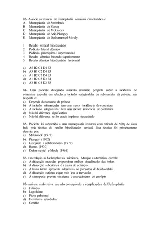 83- Associe as técnicas de mamoplastia comsuas características:
A Mamoplastia de Strombeck
B Mamoplastia de Skoog
C Mamoplastia de Mckissock
D Mamoplastia de Arie-Pitanguy
E Mamoplastia de Dufourmentel-Mouly
1 Retalho vertical bipediculado
2 Pedículo lateral dérmico
3 Pedículo parenquimal superomedial
4 Retalho dérmico baseado superiormente
5 Retaho dérmico bipediculado horizontal
a) A5 B2 C1 D4 E3
b) A5 B1 C2 D4 E3
c) A1 B2 C5 D4 E3
d) A1 B2 C5 D3 E4
e) A3 B1 C4 D2 E5
84- Uma paciente desejando aumento mamário pergunta sobre a incidência de
contratura capsular em relação a inclusão subglandular ou submuscular da prótese, sua
resposta é:
a) Depende do tamanho da prótese
b) A inclusão submuscular tem uma menor incidência de contratura
c) A inclusão subglandular tem uma menor incidência de contratura
d) Não há diferença significativa
e) Não há diferença se for usado implante texturizado
85- Paciente foi submetido a uma mamoplastia redutora com retirada de 500g de cada
lado pela técnica do retalho bipediculado vertical. Esta técnica foi primeiramente
descrita por:
a) Mckissock (1972)
b) Pitanguy (1962)
c) Giorgiade e colaboradores (1979)
d) Bames (1930)
e) Dufourmentel e Mouly (1961)
86- Em relação as blefaroplastias inferiores. Marque a alternativa correta:
a) A dissecção muscular proporciona melhor visualização das bolsas
b) A dissecção subcutânea é a causa do ectrópio
c) A bolsa lateral apresenta aderências ao periósteo do bordo orbital
d) A dissecção cutânea e que mais lesa a inervação
e) A cantopexia previne ou atenua o aparecimento do entrópio
87- assinale a alternaiva que não corresponde a complicações de Blefaroplastia
a) Ectrópio
b) Lagoftalmo
c) Ptose palpebral
d) Hematoma retrobulbar
e) Ceratite
 