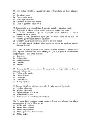 94- Dor, epífora e fotofobia imediatamente após a blefaroplastia são fortes indicações
de:
a) Abrasão corneana
b) Pós-operatorio nornal
c) Hemorragia retrobulbar
d) Obstrução do ducto naso-lacrimal
e) Lesão do ligamento cantal-medial
95- Considerando-se as mentoplastias de aumento, assinale a afirmativa errada:
a) As próteses de silicone podem produzir reabsorção óssea a longo prazo
b) O acesso transcutâneo permite exposição ampla facilitando o correto
posicionamento da prótese
c) Friedland e cols, encontraram algum grau de erosão óssea em até 50% dos
pacientes que receberam implante de silicone
d) O implante pode causar alterações sensitivas no lábio inferior
e) A colocação alta do implante, sobre o processo alveolar da mandíbula reduz os
riscos de absorção
96- O uso da toxina botulinica possui contra-indicações absolutas e relativas assim
como algumas interações com outras medicações. Qual é o grupo de antimicrobianos
que potencializa a ação tóxica da toxina?
a) Quinolonas
b) Cefalosporinas
c) Aminoglicosideos
d) Penicilinas
e) Imipenen
97- Paciente de 18 anos portadora de telangectasias no terço médio da face. O
tratamento indicado é:
a) Peeling médio seriado
b) Peeling profundo
c) Laserterapia
d) Dermoabrasão
e) Peeling superficial
98- Em uma ritidoplastia clássica, a dissecção da região temporal é realizada:
a) No plano subdermico
b) No plano subcutâneo
c) Superficialmente ao S.M.A.S.
d) Profundamente à gálea
e) Profundamente à fascia temporal superficial
99- Em mamoplastias redutoras, quando usamos pedículos ou retalhos de base inferior,
sua vascularização arterial é baseada nas
a) Artérias torácica interna
b) Artérias torácica lateral
c) Arterias subescapulares
d) Artérias perfurantes da musculatura
e) Artérias axilares
 