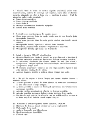 7 – Paciente vítima de trauma em hemiface esquerda apresentando exame óculo-
palpebral normal, ausência de hemorragia sub-conjuntival, edema difuso em hemiface
esquerda, dificuldade em abrir a boca, mas a mandíbula é estável. Qual das
alternativas melhor explica os achados ?
a) Fratura do arco zigomático
b) Fratura de corpo mandibular
c) Fratura Lefort I
d) Disfunção neuromuscular do músculo pterigóideo
e) Paralisia facial traumática
8 – A pirâmide óssea nasal é composta dos seguintes ossos:
a) Ossos nasais, processo frontal da maxila, porção nasal do osso frontal e lâmina
perpendicular do etmóide.
b) Ossos nasais, processo frontal da maxila, porção nasal do osso frontal e asa do
esfenóide.
c) Ossos próprios do nariz, septo ósseo e processo frontal da maxila.
d) Ossos nasais, processo frontal da maxila e porção nasal do osso frontal.
e) Ossos próprios do nariz, septo ósseo e asa do esfenóide.
9 – Assinale a alternativa ERRADA sobre Rinofima
a) O quadro histológico da rinofima é marcado por severa hipertrofia e hiperplasia de
glândulas sudoríparas, proliferação fibrovascular da derme e acantose do epitélio.
b) É caracterizada clinicamente por aumento bulboso do nariz com eritema e
teleangectasias. Infecção superficial com odor de material sebáceo é característica
c) A degeneração maligna é rara
d) O tratamento conservador é similar ao da acne vulgar: cuidadosa higiene da pele,
evitar alimentos picantes, álcool e cafeína.
e) A excisão tangencial constitui-se ainda no método cirúrgico mais aceito.
10 – No que diz respeito à técnica Pitanguy para fissuras bilaterais, assinalar a
alternativa correta:
a) A técnica possibilita a oclusão da fissura, elevação da ponta nasal e reconstrução
do filtro labial em um só tempo cirúrgico.
b) A técnica possibilita a oclusão da fissura pela aproximação das vertentes laterais
desprezando o prolábio.
c) A técnica viabiliza reconstrução da columela por desprezar o prolábio.
d) A técnica inviabiliza a reparação da fissura devido à projeção de pré-maxila.
e) Em decorrência da projeção da pré-maxila e de um prolábio atrófico, a reparação
da fissura só pode ser realizada em dois tempos cirúrgicos.
11 – A anatomia da fenda lábio palatina bilateral demonstra, EXCETO:
a) Hipoplasia das fibras do músculo orbicular da boca na porção central
b) Malformação da pré-maxila
c) Ausência do assoalho nasal bilateralmente
d) Hipodesenvolvimento do pró lábio
e) Columela curta
 