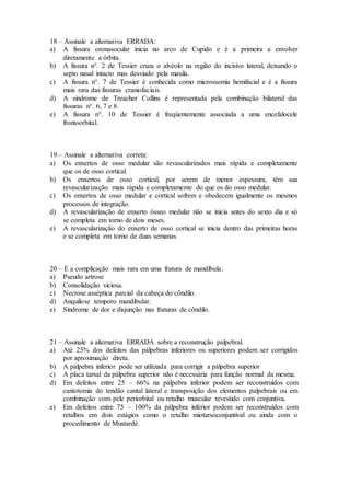 18 – Assinale a alternativa ERRADA:
a) A fissura oronasocular inicia no arco de Cupido e é a primeira a envolver
diretamente a órbita.
b) A fissura n°. 2 de Tessier cruza o alvéolo na região do incisivo lateral, deixando o
septo nasal intacto mas desviado pela maxila.
c) A fissura n°. 7 de Tessier é conhecida como microssomia hemifacial e é a fissura
mais rara das fissuras craniofaciais.
d) A síndrome de Treacher Collins é representada pela combinação bilateral das
fissuras n°. 6, 7 e 8.
e) A fissura n°. 10 de Tessier é freqüentemente associada a uma encefalocele
frontoorbital.
19 – Assinale a alternativa correta:
a) Os enxertos de osso medular são revascularizados mais rápida e completamente
que os de osso cortical.
b) Os enxertos de osso cortical, por serem de menor espessura, têm sua
revascularização mais rápida e completamente do que os do osso medular.
c) Os enxertos de osso medular e cortical sofrem e obedecem igualmente os mesmos
processos de integração.
d) A revascularização de enxerto ósseo medular não se inicia antes do sexto dia e só
se completa em torno de dois meses.
e) A revascularização do enxerto de osso cortical se inicia dentro das primeiras horas
e se completa em torno de duas semanas.
20 – É a complicação mais rara em uma fratura de mandíbula:
a) Pseudo artrose
b) Consolidação viciosa.
c) Necrose asséptica parcial da cabeça do côndilo.
d) Anquilose temporo mandibular.
e) Síndrome de dor e disjunção nas fraturas de côndilo.
21 – Assinale a alternativa ERRADA sobre a reconstrução palpebral.
a) Até 25% dos defeitos das pálpebras inferiores ou superiores podem ser corrigidos
por aproximação direta.
b) A pálpebra inferior pode ser utilizada para corrigir a pálpebra superior
c) A placa tarsal da pálpebra superior não é necessária para função normal da mesma.
d) Em defeitos entre 25 – 66% na pálpebra inferior podem ser reconstruídos com
cantotomia do tendão cantal lateral e transposição dos elementos palpebrais ou em
combinação com pele periorbital ou retalho muscular revestido com conjuntiva.
e) Em defeitos entre 75 – 100% da pálpebra inferior podem ser reconstruídos com
retalhos em dois estágios como o retalho miotarsoconjuntival ou ainda com o
procedimento de Mustardé.
 