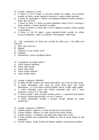 22 – Assinale a alternativa correta:
a) A fratura Le Fort II atinge os processos frontais das maxilas, ossos lacrimais,
assoalho de órbitas, suturas zigomático-maxilares e suturas ptérigo-maxilares.
b) A fratura de Lannelongue é a fratura com disjunção mediana da maxila associada a
fratura tipo Le Fort II.
c) A fratura de Riche é a fratura em quatro fragmentos: fratura LeFort I associada a
fratura mediana e a fratura horizontal ao palato.
d) A fratura de Waters é a fratura tipo Le Fort I unilateral associada a fratura mediana
ou paramediana.
e) A fratura Le Fort III atinge a sutura zigomático-frontal, assoalho de órbitas,
processos pterigóides, palato e é conhecida como disjunção crânio-facial.
23 – São características de fratura tipo assoalho da órbita para o seio (Blow-out),
EXCETO:
a) Sulco supra tarsal raso
b) Diplopia
c) Velamento do seio maxilar no Rx
d) Enoftalmo
e) Encurtamento vertical da pálpebra inferior
24 – O suprimento do retalho frontal é:
a) Artéria temporal superficial
b) Artéria supra troclear
c) Artéria supra orbital
d) Artéria occipto temporal
e) Artéria maxilar interna
25 – Assinale a alternativa ERRADA:
a) O retalho de Abbé é nutrido pela artéria labial inferior que é ramo da artéria facial.
b) A artéria infraorbitária ramo distal da artéria facial passa pelo forame
infraorbitário, 1 a 1,5 cm abaixo da borda orbitária inferior na linha médio pupilar.
c) A artéria mentoniana passa pelo forame mentoniano junto com o nervo
mentoniano ao nível do 2°. pré-molar.
d) A artéria occiptal é ramo da artéria carótida externa e é responsável pela nutrição
do músculo esternocleidomastóideo em seu 1/3 superior.
e) A artéria supratroclear constitui o pedículo vascular principal do retalho
mediofrontal.
26 – Assinale a alternativa CORRETA:
a) O palato primitivo origina-se às custas dos processos nasais internos.
b) O palato primitivo origina-se às custas dos processos nasais externos.
c) O palato primitivo é constituído pelo palato duro, palato mole e úvula.
d) O palato primitivo está completamente definido ao cabo da quarta semana de vida
embrionária.
e) O palato primitivo resulta da fusão das lâminas palatinas dos processos maxilares.
 