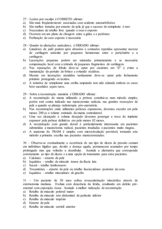 27 – Lesões por escalpe é CORRETO afirmar:
a) São mais freqüentemente associadas com acidente automobilístico
b) São melhor tratadas por enxerto de pele já que o sucesso do reimplante é raro
c) Necessitam de retalho livre quando o osso é exposto
d) Ocorrem em um plano de clivagem entre a gálea e o periósteo
e) Perfuração do osso exposto é necessária
28 – Quanto às alterações auriculares, é ERRADO afirmar:
a) Lutadores de judô podem após abrasões e contusões repetidas apresentar necrose
de cartilagem auricular por pequenos hematomas entre o pericôndrio e a
cartilagem.
b) Lacerações pequenas podem ser suturadas primariamente e se necessário
compensação local com a retirada de pequenos fragmentos de cartilagem.
c) Nas reparações de lóbulo deve-se optar por cicatrizes em “Z” e evitar a
manutenção do pertuito do brinco e evitando recidivas.
d) Mesmo em lacerações atendidas tardiamente deve-se optar pelo fechamento
primário protegendo os tecidos.
e) A tentativa de reimplantar uma orelha amputada tem sido relatada embora os casos
bem sucedidos sejam raros.
29 – Sobre a reconstrução mamária é ERRADO afirmar:
a) A reconstrução da mama utilizando a prótese constitui-se num método simples,
porém está contra indicado nas mastectomias radicais, nas grandes ressecções de
pele e quando se planeja radioterapia pós-operatória.
b) Nas reconstruções onde utilizamos próteses expansoras, devemos exceder em pelo
menos 200 cc o volume estimado da mama contralateral.
c) Uma vez alcançado o volume desejado devemos postergar a troca do implante
expansor pela prótese definitiva em pelo menos 02 meses.
d) A reconstrução com grande dorsal é particularmente interessante em pacientes
submetidas a mastectomia radical, pacientes irradiadas e pacientes muito magras.
e) A anatomia do TRAM é simples com microcirculação previsível, tornando este
método a primeira escolha nas pacientes mastectomizadas.
30 – Observa-se eventualmente a ocorrência de um tipo de úlcera de pressão comum
em indivíduos hígidos que, devido a doença aguda, permanecem acamados por tempo
prolongado mas que voltarão a deambular. Assinale a alternativa que corresponde
corretamente ao tipo de úlcera e a uma opção de tratamento para estes pacientes.
a) Calcâneo – enxerto de pele
b) Isquiática – retalho de músculo tensor da fáscia lata
c) Sacral – retalho lombossacro
d) Trocantérica – enxerto de pele ou retalho fasciocutâneo posterior da coxa
e) Isquiática – retalho miocutâneo de gracilis
31 – Um paciente de 50 anos sofreu revascularização miocárdica através de
esternotomia mediana. Evoluiu com deiscência da ferida, resultando em defeito pré-
esternal com exposição óssea. Assinale a melhor indicação de reconstrução.
a) Retalho de músculo peitoral maior
b) Retalho de músculo reto abdominal de pedículo inferior
c) Retalho de músculo trapézio
d) Enxerto de pele
e) Retalho de músculo serrátil anterior
 