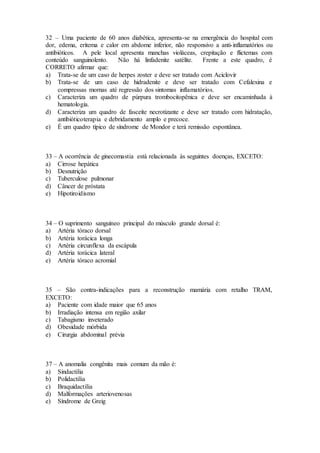32 – Uma paciente de 60 anos diabética, apresenta-se na emergência do hospital com
dor, edema, eritema e calor em abdome inferior, não responsivo a anti-inflamatórios ou
antibióticos. A pele local apresenta manchas violáceas, crepitação e flictemas com
conteúdo sanguinolento. Não há linfadenite satélite. Frente a este quadro, é
CORRETO afirmar que:
a) Trata-se de um caso de herpes zoster e deve ser tratado com Aciclovir
b) Trata-se de um caso de hidradenite e deve ser tratado com Cefalexina e
compressas mornas até regressão dos sintomas inflamatórios.
c) Caracteriza um quadro de púrpura trombocitopênica e deve ser encaminhada à
hematologia.
d) Caracteriza um quadro de fasceíte necrotizante e deve ser tratado com hidratação,
antibióticoterapia e debridamento amplo e precoce.
e) É um quadro típico de síndrome de Mondor e terá remissão espontânea.
33 – A ocorrência de ginecomastia está relacionada às seguintes doenças, EXCETO:
a) Cirrose hepática
b) Desnutrição
c) Tuberculose pulmonar
d) Câncer de próstata
e) Hipotiroidismo
34 – O suprimento sanguíneo principal do músculo grande dorsal é:
a) Artéria tóraco dorsal
b) Artéria torácica longa
c) Artéria circunflexa da escápula
d) Artéria torácica lateral
e) Artéria tóraco acromial
35 – São contra-indicações para a reconstrução mamária com retalho TRAM,
EXCETO:
a) Paciente com idade maior que 65 anos
b) Irradiação intensa em região axilar
c) Tabagismo inveterado
d) Obesidade mórbida
e) Cirurgia abdominal prévia
37 – A anomalia congênita mais comum da mão é:
a) Sindactilia
b) Polidactilia
c) Braquidactilia
d) Malformações arteriovenosas
e) Síndrome de Greig
 