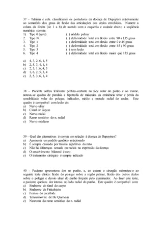 37 – Tubiana e cols. classificaram os portadores da doença de Dupuytren relativamente
ao somatório dos graus de flexão das articulações dos dedos envolvidos. Numere a
coluna da direita (de 1 a 6) de acordo com a esquerda e assinale abaixo a seqüência
numérica correta:
1) Tipo 0 (zero) ( ) nódulo palmar
2. Tipo N ( ) deformidade total em flexão entre 90 a 135 graus
3. Tipo 1 ( ) deformidade total em flexão entre 0 e 45 graus
4. Tipo 2 ( ) deformidade total em flexão entre 45 e 90 graus
5. Tipo 3 ( ) sem lesão
6. Tipo 4 ( ) deformidade total em flexão maior que 135 graus
a) 4, 3, 2, 6, 1, 5
b) 2, 5, 3, 4, 1, 6
c) 2, 5, 1, 6, 4, 3
d) 1, 6, 2, 5, 3, 4
e) 2, 5, 3, 6, 1, 4
38 – Paciente sofreu ferimento perfuro-cortante na face volar do punho e ao exame,
notava-se quadro de paralisia e hipotrofia de músculos da eminência tênar e perda da
sensibilidade volar do polegar, indicador, médio e metade radial do anular. Este
quadro é compatível com lesão do:
a) Nervo ulnar
b) Canal de Guyon
c) Nervo radial
d) Ramo sensitivo do n. radial
e) Nervo mediano
39 – Qual das alternativas é correta em relação à doença de Dupuytren?
a) Apresenta um padrão genético relacionado
b) É sempre causado por trauma repetitivo da mão
c) Não há diferenças sexuais ou raciais na expressão da doença
d) O envolvimento bilateral é raro
e) O tratamento cirúrgico é sempre indicado
40 – Paciente apresentava dor no punho, e, ao exame o cirurgião submeteu-o ao
seguinte teste clínico: flexão do polegar sobre a região palmar, flexão dos outros dedos
sobre o polegar e desvio ulnar do punho forçado pelo examinador. Ao fazer este teste,
o paciente queixou dor intensa no lado radial do punho. Este quadro é compatível com:
a) Síndrome do túnel do carpo
b) Síndrome de Finkelstein
c) Fratura do escafóide
d) Tenossinovite de De Quervain
e) Neuroma do ramo sensitivo do n. radial
 