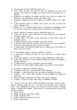 41 – Nas reparações de dedo é ERRADO afirmar que:
a) Lesões distais de dedo com perda de pele com manutenção de tecidos sem
exposição óssea podem ser corrigidos com enxerto de pele ou fechamento por 2ª.
Intenção.
b) Amputações em guilhotina com mínima exposição óssea devem ser tratadas com
diminuição óssea e fechamento primário com retalhos locais.
c) Amputações tangenciais devem ser corrigidas com retalhos regionais (cross finger,
etc...)
d) A pele amputada poderá ser utilizada como enxerto nos casos de perda com
mínima exposição óssea.
e) Retalhos em “V-Y” segundo Kutler devem ser empregados em amputações distais
com exposição óssea em que os tecidos laterais remanescentes estão íntegros.
42 – Quanto à anatomia do membro superior é ERRADO afirmar que:
a) A pele volar da mão é pouco móvel por isso é fator decisivo na contra-indicação
de retalhos cutâneos locais.
b) O retalho chinês é um retalho do tipo septal sobre a artéria radial e pode ser
pediculado ou livre.
c) A pele dorsal da mão pode ser construída com enxerto de pele.
d) O retalho da artéria interóssea posterior é feito com reservas já que ao sacrificar a
artéria ulnar, há um percentual alto de necrose do retalho.
e) O retalho chinês com pedículo proximal pode ser utilizado para cobrir defeitos de
lesões ao nível do cotovelo.
43 – É correto afirmar quanto à contratura isquêmica de Volkman:
a) A fasciotomia é benéfica em todos os casos assim como na distrofia reflexa
simpática.
b) A causa mais freqüente é a fratura proximal de ulna comprimindo a artéria ulnar.
c) A fase mais avançada leva a uma contratura isquêmica dos flexores do antebraço e
músculos intrínsecos.
d) O comprometimento nervoso é a principal causa de contratura.
e) Pulso cheio, dor à flexão digital e fibrose palmar são os sintomas mais freqüentes.
44 – Em relação às sindactilias é ERRADO afirmar:
a) A incidência oscila entre 1 caso para 2000 a 2500 nascimentos.
b) Incompleta – a fusão dos tecidos moles não atinge a extremidade dos dedos.
c) Complexa – pele e tecidos moles compõem o espaço interdigital com ausência de
fusão óssea.
d) Fatores hereditários nutricionais são citados como agentes etiológicos.
e) Completa – a fusão dos tecidos moles atinge a extremidade dos dedos.
45 – Paciente de 29 anos sofreu acidente motociclístico com fratura exposta da tíbia e
perda de substância cutânea de 10 x 14 cm sobre o foco da fratura no terço médio da
perna. Após estabilização da fratura, com colocação de fixador externo, o cirurgião
plástico é chamado para avaliação. Qual deverá ser a conduta inicial para cobertura da
perda de substância?
a) Enxerto de pele
b) Retalho de músculo gastrocnêmio medial
c) Retalho de músculo solear
d) Retalho cutâneo de avançamento em V-Y
e) Retalho microcirúrgico
 