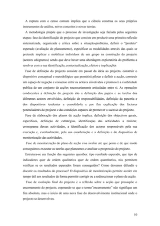 10
A ruptura com o censo comum implica que a ciência construa os seus próprios
instrumentos de análise, novos conceitos e novas teorias.
A metodologia propõe que o processo de investigação seja faziada pelas seguintes
etapas: fase da identificação do projecto que consiste em produzir uma primeira reflexão
sistematizada, organizada e critica sobre a situação-problema, definir o “produto”
esperado (avaliação do planeamento), especificar as modalidades através das quais se
pretende implicar e mobilizar indivíduos de um grupo na construção do projecto
(actores edógnenos) sendo que deve haver uma abordagem exploratória do problema a
resolver com a sua identificação, contextualização, efeitos e implicações
Fase de definição do projecto consiste em passar da ideia ao projecto, construir o
dispositivo conceptual e metodológico que permitirá pilotar e definir a acção, construir
um espaço de negação e consenso entre os actores envolvidos e promover a visibilidade
publica de um conjunto de acções necessariamente articuladas entre si. As operações
conducentes a definição do projecto são a definição dos papéis e as tarefas dos
diferentes actores envolvidos, definição de responsabilidades, definição da parceria e
dos dispositivos tendentes a consolida-la e por fim explicação dos factores
potenciadores do projecto e das condições capazes de promover o sucesso do projecto.
Fase de elaboração dos planos de acção implica: definição dos objectivos gerais,
específicos, definição de estratégias, identificação das actividades a realizar,
cronograma dessas actividades, a identificação dos actores responsáveis pela sua
execução e, eventualmente, pela sua coordenação e a definição e do dispositivo de
monitorização das actividades.
Fase de monitorização do plano de acção visa avaliar ate que ponto e de que modo
conseguimos executar as tarefas que planeamos e analisar a progressão do projecto.
Estrutura-se em função das seguintes questões: tipo resultado esperado, que tipo de
indicadores quer de ordem qualitativa quer de ordem quantitativa, nós permitem
verificar se os resultados esperados foram conseguidos? Como devemos difundir e
discutir os resultados do processo? O dispositivo de monitorização permite aceder em
tempo útil aos resultados de forma permitir corrigir ou a redireccionar o plano de acção.
Fase de avaliação final do projecto e a reflexão sobre a acção que pressupõe o
encerramento do projecto, esperando-se que o termo”encerramento” não signifique um
fim absoluto, mas o inicio de uma nova fase do desenvolvimento institucional onde o
projecto se desenvolveu.
 
