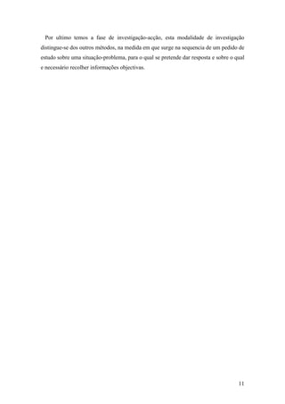 11
Por ultimo temos a fase de investigação-acção, esta modalidade de investigação
distingue-se dos outros métodos, na medida em que surge na sequencia de um pedido de
estudo sobre uma situação-problema, para o qual se pretende dar resposta e sobre o qual
e necessário recolher informações objectivas.
 
