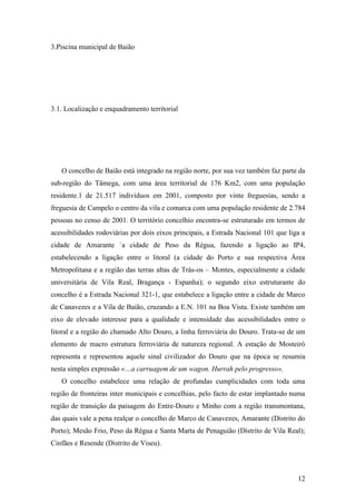 12
3.Piscina municipal de Baião
3.1. Localização e enquadramento territorial
O concelho de Baião está integrado na região norte, por sua vez também faz parte da
sub-região do Tâmega, com uma área territorial de 176 Km2, com uma população
residente.1 de 21.517 indivíduos em 2001, composto por vinte freguesias, sendo a
freguesia de Campelo o centro da vila e comarca com uma população residente de 2.784
pessoas no censo de 2001. O território concelhio encontra-se estruturado em termos de
acessibilidades rodoviárias por dois eixos principais, a Estrada Nacional 101 que liga a
cidade de Amarante `a cidade de Peso da Régua, fazendo a ligação ao IP4,
estabelecendo a ligação entre o litoral (a cidade do Porto e sua respectiva Área
Metropolitana e a região das terras altas de Trás-os – Montes, especialmente a cidade
universitária de Vila Real, Bragança - Espanha); o segundo eixo estruturante do
concelho é a Estrada Nacional 321-1, que estabelece a ligação entre a cidade de Marco
de Canavezes e a Vila de Baião, cruzando a E.N. 101 na Boa Vista. Existe também um
eixo de elevado interesse para a qualidade e intensidade das acessibilidades entre o
litoral e a região do chamado Alto Douro, a linha ferroviária do Douro. Trata-se de um
elemento de macro estrutura ferroviária de natureza regional. A estação de Mosteiró
representa e representou aquele sinal civilizador do Douro que na época se resumia
nesta simples expressão «…a carruagem de um wagon. Hurrah pelo progresso».
O concelho estabelece uma relação de profundas cumplicidades com toda uma
região de fronteiras inter municipais e concelhias, pelo facto de estar implantado numa
região de transição da paisagem do Entre-Douro e Minho com a região transmontana,
das quais vale a pena realçar o concelho de Marco de Canavezes, Amarante (Distrito do
Porto); Mesão Frio, Peso da Régua e Santa Marta de Penaguião (Distrito de Vila Real);
Cinfães e Resende (Distrito de Viseu).
 