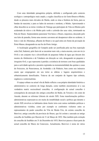 13
Com uma identidade paisagística própria, definida e configurada pelo contexto
ecológico e antropológico mais amplo, a região classifica-se de Entre-Douro-e-Minho,
desde os píncaros mais elevados do Marão, onde se situa a Senhora da Serra, para as
bandas do nascente; e para os lados de noroeste e nordeste, o Minho. Aproximando o
olhar descobre-se as terras vizinhas do Tâmega que participam de Trás-os-Montes pelo
acidentado do relevo e do Minho pelo verde e colorido dos seus vales, terminando na
Pala do Douro. Surpreendente panorama! Em baixo o Douro, majestoso, descendo pelo
seu leito de penedia, forma uma enorme curvatura até desaparecer além no ocidente. A
leste o vale do Abestança, afluente do Douro e no qual entra em frente da povoação de
Porto Manso, desaguando na sua foz do Porto Antigo.
A localização geográfica de Campelo pode ser justificada pela sua boa exposição
solar (Sul, Sudeste), pelo facto de se encontrar num vale, a meia encosta, com um rio (o
Ovil) e um conjunto rico e diversificado de pequenas linhas de água que descem dos
montes da Aboboreira e de Valadares em direcção ao vale, desaguando no pequeno e
irrequieto Ovil, o que representa à partida a existência de terrenos com boas qualidades
para a actividade agrícola e pecuária registadas na monumentalidade das quintas e casas
do Freixieiro, de Penaventosa, de Arrabalde e de Pinheiro, bem como nos inúmeros
casais que congregaram em seu torno as aldeias e lugares arquitectónica e
urbanisticamente densificados. Trata-se de um conjunto de lugares tipo colmeia,
orgânicos e contextualistas.
O espaço urbano na actual vila de Baião reflecte a sua própria identidade histórica e
administrativa no contexto da longa duração, como também encontramos aí a sua
verdadeira matriz sociocultural concelhia. A configuração do actual concelho é
consequência da anexação dos antigos concelhos de Baião, da Teixeira e do couto de
Ancede, durante as reformas Liberais do século XIX. Estas transformações político-
administrativas expressam-se em muita da instabilidade social e política que durante o
século XIX envolveu os habitantes desta ilustre terra com outras realidades políticas e
administrativas vizinhas, como por exemplo os confrontos violentos entre os
representantes do poder concelhio da Vila de Mesão Frio, do extinto concelho de
Benviver, antigo concelho da província do Douro, que foi extinto e anexado ao antigo
concelho de Soalhães por Decreto de 31 de Março de 1852. Mas também pela extinção
do concelho de Soalhães em 31 de Dezembro de 1853, Benviver passou a fazer parte do
actual concelho de Marco de Canavezes. Actualmente, Benviver é nome de vários
 