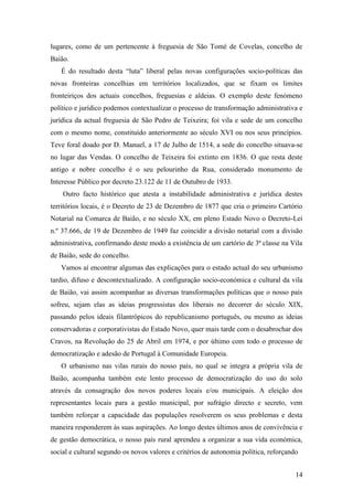 14
lugares, como de um pertencente à freguesia de São Tomé de Covelas, concelho de
Baião.
É do resultado desta “luta” liberal pelas novas configurações socio-políticas das
novas fronteiras concelhias em territórios localizados, que se fixam os limites
fronteiriços dos actuais concelhos, freguesias e aldeias. O exemplo deste fenómeno
político e jurídico podemos contextualizar o processo de transformação administrativa e
jurídica da actual freguesia de São Pedro de Teixeira; foi vila e sede de um concelho
com o mesmo nome, constituído anteriormente ao século XVI ou nos seus princípios.
Teve foral doado por D. Manuel, a 17 de Julho de 1514, a sede do concelho situava-se
no lugar das Vendas. O concelho de Teixeira foi extinto em 1836. O que resta deste
antigo e nobre concelho é o seu pelourinho da Rua, considerado monumento de
Interesse Público por decreto 23.122 de 11 de Outubro de 1933.
Outro facto histórico que atesta a instabilidade administrativa e jurídica destes
territórios locais, é o Decreto de 23 de Dezembro de 1877 que cria o primeiro Cartório
Notarial na Comarca de Baião, e no século XX, em pleno Estado Novo o Decreto-Lei
n.º 37.666, de 19 de Dezembro de 1949 faz coincidir a divisão notarial com a divisão
administrativa, confirmando deste modo a existência de um cartório de 3ª classe na Vila
de Baião, sede do concelho.
Vamos aí encontrar algumas das explicações para o estado actual do seu urbanismo
tardio, difuso e descontextualizado. A configuração socio-económica e cultural da vila
de Baião, vai assim acompanhar as diversas transformações políticas que o nosso país
sofreu, sejam elas as ideias progressistas dos liberais no decorrer do século XIX,
passando pelos ideais filantrópicos do republicanismo português, ou mesmo as ideias
conservadoras e corporativistas do Estado Novo, quer mais tarde com o desabrochar dos
Cravos, na Revolução do 25 de Abril em 1974, e por último com todo o processo de
democratização e adesão de Portugal à Comunidade Europeia.
O urbanismo nas vilas rurais do nosso país, no qual se integra a própria vila de
Baião, acompanha também este lento processo de democratização do uso do solo
através da consagração dos novos poderes locais e/ou municipais. A eleição dos
representantes locais para a gestão municipal, por sufrágio directo e secreto, vem
também reforçar a capacidade das populações resolverem os seus problemas e desta
maneira responderem às suas aspirações. Ao longo destes últimos anos de convivência e
de gestão democrática, o nosso país rural aprendeu a organizar a sua vida económica,
social e cultural segundo os novos valores e critérios de autonomia política, reforçando
 