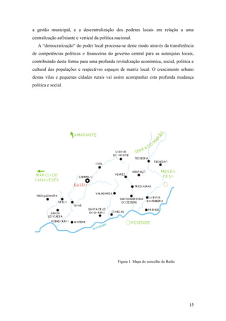 15
a gestão municipal, e a descentralização dos poderes locais em relação a uma
centralização asfixiante e vertical da política nacional.
A “democratização” do poder local processa-se deste modo através da transferência
de competências políticas e financeiras do governo central para as autarquias locais,
contribuindo desta forma para uma profunda revitalização económica, social, política e
cultural das populações e respectivos espaços de matriz local. O crescimento urbano
destas vilas e pequenas cidades rurais vai assim acompanhar esta profunda mudança
política e social.
Figura 1. Mapa do concelho de Baião
 