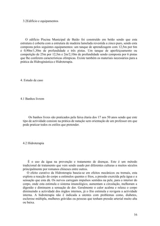 16
3.2Edifício e equipamentos
O edifício Piscina Municipal de Baião foi construído em betão sendo que esta
estrutura é coberta com a estrutura de madeira lamelada revestida a zinco puro, sendo esta
composta pelos seguintes equipamentos: um tanque de aprendizagem com 12,5m por 6m
e 0,90m/1,30m de profundidade e três pistas. Um tanque de aperfeiçoamento ou
competição de 25m por 12,5m e 2m/2,10m de profundidade sendo composta por 6 pistas
que lhe conferem características olímpicas. Existe também os materiais necessários para a
prática da Hidroginástica e Hidroterapia.
4. Estudo de caso
4.1 Banhos livrem
Os banhos livres são praticados pela faixa étaria dos 17 aos 50 anos sendo que este
tipo de actividade consiste na prática de natação sem orientação de um professor em que
pode praticar todos os estilos que pretender.
4.2 Hidroterapia
È o uso da água na prevenção e tratamento de doenças. Este é um método
tradicional de tratamento que vem sendo usado por diferentes culturas a muitos séculos
principalmente por romanos chineses entre outros.
O efeito curativo da Hidroterapia baseia-se em efeitos mecânicos ou tremais, esta
explora a reacção do corpo a estímulos quentes e frios, a pressão exercida pela água e a
sensação que esta dá. Os nervos carregam impulsos sentidos na pele, para o interior do
corpo, onde esta estimula o sistema imunológico, aumentam a circulação, melhoram a
digestão e diminuem a sensação de dor. Geralmente o calor acalma e relaxa o corpo
diminuindo a actividade dos órgãos internos, já o frio estimula e revigora a actividade
interna. A hidroterapia não é indicada a utentes com problemas como, diabetes,
esclerose múltipla, mulheres grávidas ou pessoas que tenham pressão arterial muito alta
ou baixa.
 