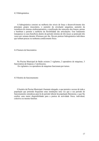 17
4.3 Hidroginástica
A hidroginástica consiste na melhoria dos níveis de força e desenvolvimento dos
principais grupos musculares, o aumento da circulação sanguínea, aumento da
resistência do sistema cárdiorespiratório, a tonificação dos músculos dos braços, pernas
e bumbum e permite a melhoria da flexibilidade das articulações. Este tratamento
transparece os seus benefícios dentro do período mínimo de três meses se praticado três
vezes por semana durante 45minuos por dia. Devem praticar hidroginástica indivíduos
que tenham poucas ou nenhuma condicionante física.
4.4 Numero de funcionários
Na Piscina Municipal de Baião existem 2 vigilantes, 2 operadores de máquinas, 3
funcionários de limpeza e 3 professores.
Os vigilantes e os operadores de máquinas funcionam por turnos.
4.5 Horário de funcionamento
O horário da Piscina Municipal é bastante alargado, o que permite o acesso de toda a
população que pretenda frequentar estas instalações uma vez que o seu período de
funcionamento estendesse para lá do período laboral da população Baionense, o que lhe
confere uma maior disponibilidade para a pratica de actividade física, individual,
colectiva ou mesmo familiar.
 