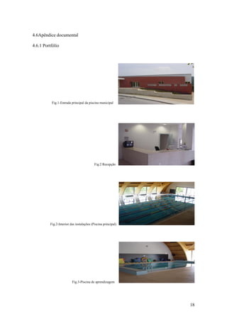 18
4.6Apêndice documental
4.6.1 Portfólio
Fig.1-Entrada principal da piscina municipal
Fig.2 Recepção
Fig.2-Interior das instalações (Piscina principal)
Fig.3-Piscina de aprendizagem
 