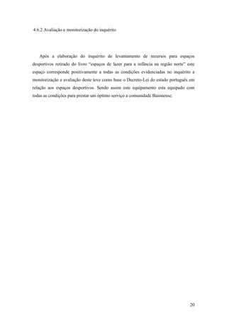 20
4.6.2 Avaliação e monitorização do inquérito
Após a elaboração do inquérito de levantamento de recursos para espaços
desportivos retirado do livro “espaços de lazer para a infância na região norte” este
espaço corresponde positivamente a todas as condições evidenciadas no inquérito a
monitorização e avaliação deste teve como base o Decreto-Lei do estado português em
relação aos espaços desportivos. Sendo assim este equipamento esta equipado com
todas as condições para prestar um óptimo serviço a comunidade Baionense.
 