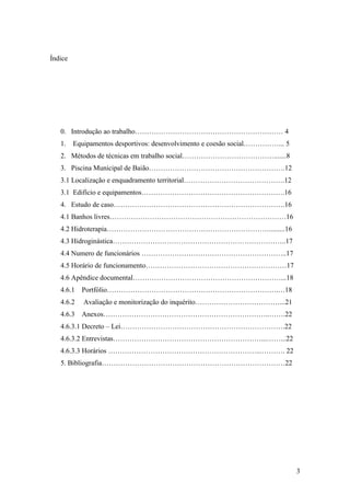3
Índice
0. Introdução ao trabalho……………………………………………………… 4
1. Equipamentos desportivos: desenvolvimento e coesão social……………... 5
2. Métodos de técnicas em trabalho social………………………………….......8
3. Piscina Municipal de Baião………………………………………………….12
3.1 Localização e enquadramento territorial…………………………………….12
3.1 Edifício e equipamentos…………………………………………………….16
4. Estudo de caso……………………………………………………………….16
4.1 Banhos livres…………………………………………………………………16
4.2 Hidroterapia…………………………………………………………….........16
4.3 Hidroginástica………………………………………………………………..17
4.4 Numero de funcionários ……………………………………………………..17
4.5 Horário de funcionamento……………………………………………………17
4.6 Apêndice documental………………………………………………………...18
4.6.1 Portfólio……………………………………………………………….…18
4.6.2 Avaliação e monitorização do inquérito………………………………...21
4.6.3 Anexos……………………………………………………………..…….22
4.6.3.1 Decreto – Lei…………………………………………………………….22
4.6.3.2 Entrevistas………………………………………………………...……...22
4.6.3.3 Horários ………………………………………………………...………. 22
5. Bibliografia……………………………………………………………………22
 