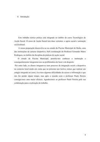 4
0. Introdução:
Este trabalho teórico prático está integrado no âmbito do curso Tecnológico de
Acção Social. O curso de Acção Social tem duas vertentes: o apoio social e animação
sociocultural.
A nossa preparação desenvolve-se no estudo da Piscina Municipal de Baião, uma
das instituições de carácter desportivo, Sub coordenação do Professor Fernando Matos
Rodrigues, no âmbito da disciplina de praticas de acção social.
O estudo da Piscina Municipal, permite-nos conhecer a instituição e
consequentemente integrarmo-nos na problemática do lazer e do desporto.
Por outro lado, os alunos integram-se num processo de integração social e desportiva
no contexto local tendo em conta que no próximo ano lectivo, temos que realizar um
estágio integrado no curso, tive-mos algumas dificuldades de acesso a informação o que
nós fez perder algum tempo, mas após a reunião com o professor Paulo Pereira
consegui-mos uma maior eficácia. Agradecemos ao professor Paulo Pereira pela sua
colaboração para a realização do trabalho.
 