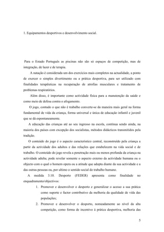 5
1. Equipamentos desportivos e desenvolvimento social.
Para o Estado Português as piscinas não são só espaços de competição, mas de
integração, de lazer e de terapia.
A natação é considerada um dos exercícios mais completos na actualidade, a ponto
de exercer o simples divertimento ou a prática desportiva, para ser utilizado com
finalidades terapêuticas na recuperação de atrofias musculares e tratamento de
problemas respiratórios.
Além disso, é importante como actividade física para a manutenção da saúde e
como meio de defesa contra o afogamento.
O jogo, contudo o que não é trabalho converte-se da maneira mais geral na forma
fundamental de vida da criança, forma universal e única de educação infantil e juvenil
que se dá espontaneamente.
A educação das crianças até ao seu ingresso na escola, contínua sendo ainda, na
maioria dos países com excepção dos socialistas, métodos didácticos transmitidos pela
tradição.
O conteúdo do jogo é o aspecto característico central, reconstruído pela criança a
partir da actividade dos adultos e das relações que estabelecem na vida social e de
trabalho. O conteúdo do jogo revela a penetração mais ou menos profunda da criança na
actividade adulta; pode revelar somente o aspecto externo da actividade humana ou o
objecto com o qual o homem opera ou a atitude que adopta diante da sua actividade e a
das outras pessoas ou, por ultimo o sentido social do trabalho humano.
A medida 3.10. Desporto (FEDER) apresenta como finalidade no
enquadramento/objectivos:
1. Promover e desenvolver o desporto e generalizar o acesso a sua prática
como suporte e factor contributivo da melhoria da qualidade de vida das
populações;
2. Promover e desenvolver o desporto, nomeadamente ao nível da alta
competição, como forma de incentivo à prática desportiva, melhoria das
 